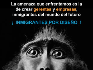 La amenaza que enfrentamos es la de crear  gerentes  y  empresas ,   inmigrantes del mundo del futuro ¡  INMIGRANTES POR DISEÑO  ! 