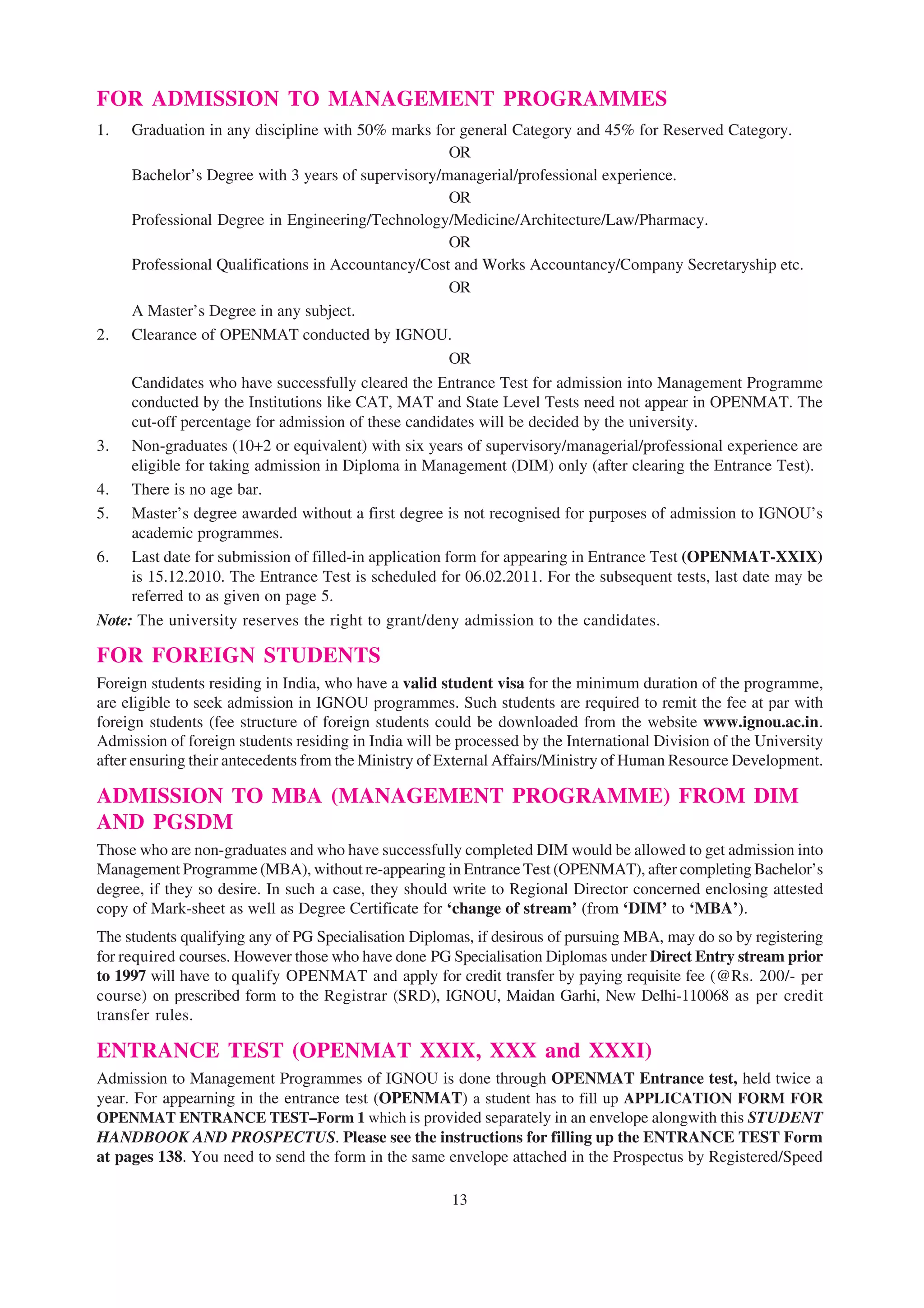 FOR ADMISSION TO MANAGEMENT PROGRAMMES
1.   Graduation in any discipline with 50% marks for general Category and 45% for Reserved Category.
                                                      OR
     Bachelor’s Degree with 3 years of supervisory/managerial/professional experience.
                                                      OR
     Professional Degree in Engineering/Technology/Medicine/Architecture/Law/Pharmacy.
                                                      OR
     Professional Qualifications in Accountancy/Cost and Works Accountancy/Company Secretaryship etc.
                                                      OR
     A Master’s Degree in any subject.
2. Clearance of OPENMAT conducted by IGNOU.
                                                      OR
     Candidates who have successfully cleared the Entrance Test for admission into Management Programme
     conducted by the Institutions like CAT, MAT and State Level Tests need not appear in OPENMAT. The
     cut-off percentage for admission of these candidates will be decided by the university.
3. Non-graduates (10+2 or equivalent) with six years of supervisory/managerial/professional experience are
     eligible for taking admission in Diploma in Management (DIM) only (after clearing the Entrance Test).
4. There is no age bar.
5. Master’s degree awarded without a first degree is not recognised for purposes of admission to IGNOU’s
     academic programmes.
6. Last date for submission of filled-in application form for appearing in Entrance Test (OPENMAT-XXIX)
     is 15.12.2010. The Entrance Test is scheduled for 06.02.2011. For the subsequent tests, last date may be
     referred to as given on page 5.
Note: The university reserves the right to grant/deny admission to the candidates.

FOR FOREIGN STUDENTS
Foreign students residing in India, who have a valid student visa for the minimum duration of the programme,
are eligible to seek admission in IGNOU programmes. Such students are required to remit the fee at par with
foreign students (fee structure of foreign students could be downloaded from the website www.ignou.ac.in.
Admission of foreign students residing in India will be processed by the International Division of the University
after ensuring their antecedents from the Ministry of External Affairs/Ministry of Human Resource Development.

ADMISSION TO MBA (MANAGEMENT PROGRAMME) FROM DIM
AND PGSDM
Those who are non-graduates and who have successfully completed DIM would be allowed to get admission into
Management Programme (MBA), without re-appearing in Entrance Test (OPENMAT), after completing Bachelor’s
degree, if they so desire. In such a case, they should write to Regional Director concerned enclosing attested
copy of Mark-sheet as well as Degree Certificate for ‘change of stream’ (from ‘DIM’ to ‘MBA’).
The students qualifying any of PG Specialisation Diplomas, if desirous of pursuing MBA, may do so by registering
for required courses. However those who have done PG Specialisation Diplomas under Direct Entry stream prior
to 1997 will have to qualify OPENMAT and apply for credit transfer by paying requisite fee (@Rs. 200/- per
course) on prescribed form to the Registrar (SRD), IGNOU, Maidan Garhi, New Delhi-110068 as per credit
transfer rules.

ENTRANCE TEST (OPENMAT XXIX, XXX and XXXI)
Admission to Management Programmes of IGNOU is done through OPENMAT Entrance test, held twice a
year. For appearning in the entrance test (OPENMAT) a student has to fill up APPLICATION FORM FOR
OPENMAT ENTRANCE TEST–Form 1 which is provided separately in an envelope alongwith this STUDENT
HANDBOOK AND PROSPECTUS. Please see the instructions for filling up the ENTRANCE TEST Form
at pages 138. You need to send the form in the same envelope attached in the Prospectus by Registered/Speed

                                                       13
 