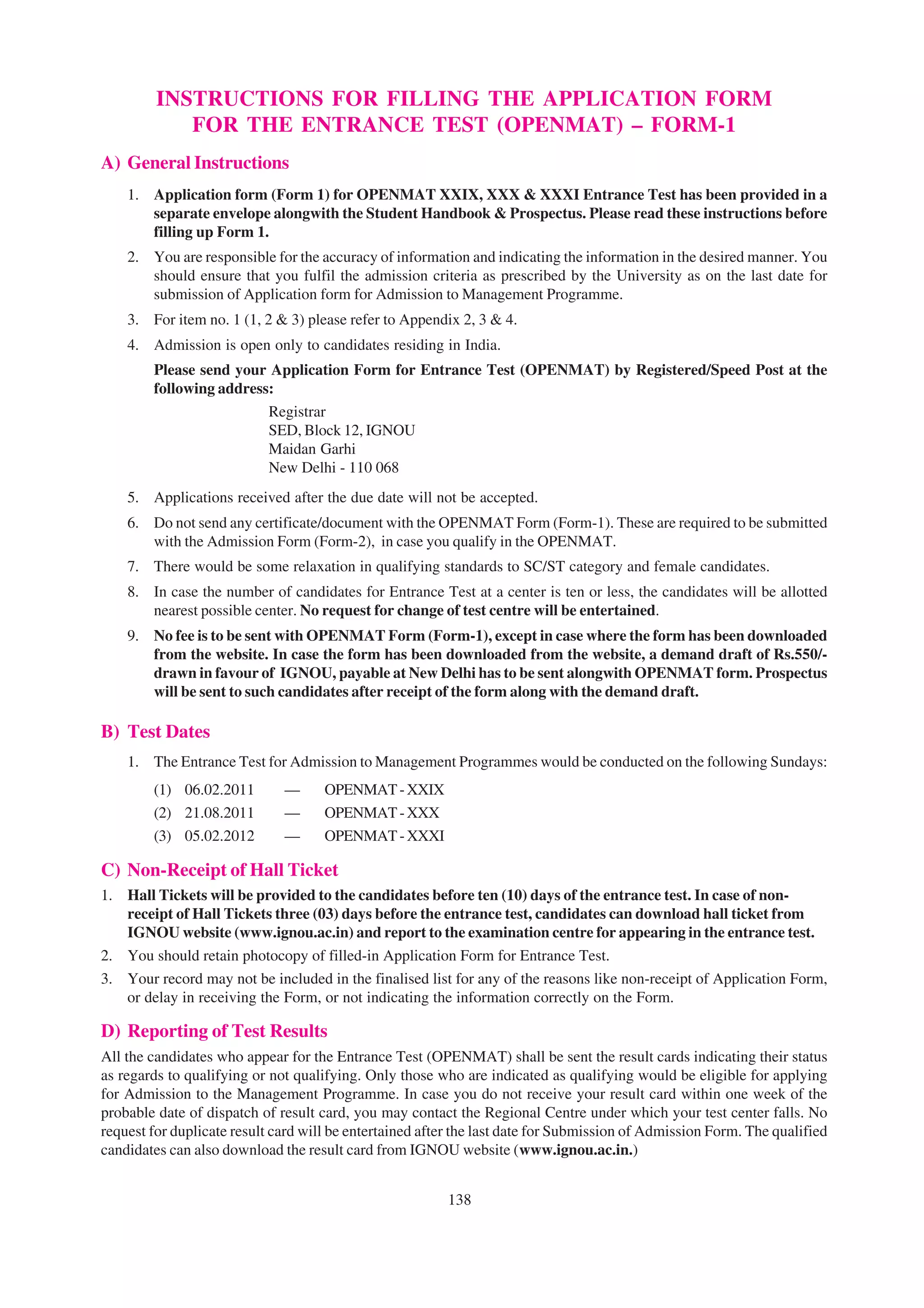 INSTRUCTIONS FOR FILLING THE APPLICATION FORM
            FOR THE ENTRANCE TEST (OPENMAT) – FORM-1
A) General Instructions
    1. Application form (Form 1) for OPENMAT XXIX, XXX & XXXI Entrance Test has been provided in a
       separate envelope alongwith the Student Handbook & Prospectus. Please read these instructions before
       filling up Form 1.
    2. You are responsible for the accuracy of information and indicating the information in the desired manner. You
       should ensure that you fulfil the admission criteria as prescribed by the University as on the last date for
       submission of Application form for Admission to Management Programme.
    3. For item no. 1 (1, 2 & 3) please refer to Appendix 2, 3 & 4.
    4. Admission is open only to candidates residing in India.
        Please send your Application Form for Entrance Test (OPENMAT) by Registered/Speed Post at the
        following address:
                         Registrar
                         SED, Block 12, IGNOU
                         Maidan Garhi
                         New Delhi - 110 068
    5. Applications received after the due date will not be accepted.
    6. Do not send any certificate/document with the OPENMAT Form (Form-1). These are required to be submitted
       with the Admission Form (Form-2), in case you qualify in the OPENMAT.
    7. There would be some relaxation in qualifying standards to SC/ST category and female candidates.
    8. In case the number of candidates for Entrance Test at a center is ten or less, the candidates will be allotted
       nearest possible center. No request for change of test centre will be entertained.
    9. No fee is to be sent with OPENMAT Form (Form-1), except in case where the form has been downloaded
       from the website. In case the form has been downloaded from the website, a demand draft of Rs.550/-
       drawn in favour of IGNOU, payable at New Delhi has to be sent alongwith OPENMAT form. Prospectus
       will be sent to such candidates after receipt of the form along with the demand draft.

B) Test Dates
    1. The Entrance Test for Admission to Management Programmes would be conducted on the following Sundays:
        (1) 06.02.2011        —      OPENMAT - XXIX
        (2) 21.08.2011        —      OPENMAT - XXX
        (3) 05.02.2012        —      OPENMAT - XXXI

C) Non-Receipt of Hall Ticket
1. Hall Tickets will be provided to the candidates before ten (10) days of the entrance test. In case of non-
   receipt of Hall Tickets three (03) days before the entrance test, candidates can download hall ticket from
   IGNOU website (www.ignou.ac.in) and report to the examination centre for appearing in the entrance test.
2. You should retain photocopy of filled-in Application Form for Entrance Test.
3. Your record may not be included in the finalised list for any of the reasons like non-receipt of Application Form,
   or delay in receiving the Form, or not indicating the information correctly on the Form.

D) Reporting of Test Results
All the candidates who appear for the Entrance Test (OPENMAT) shall be sent the result cards indicating their status
as regards to qualifying or not qualifying. Only those who are indicated as qualifying would be eligible for applying
for Admission to the Management Programme. In case you do not receive your result card within one week of the
probable date of dispatch of result card, you may contact the Regional Centre under which your test center falls. No
request for duplicate result card will be entertained after the last date for Submission of Admission Form. The qualified
candidates can also download the result card from IGNOU website (www.ignou.ac.in.)


                                                         138
 
