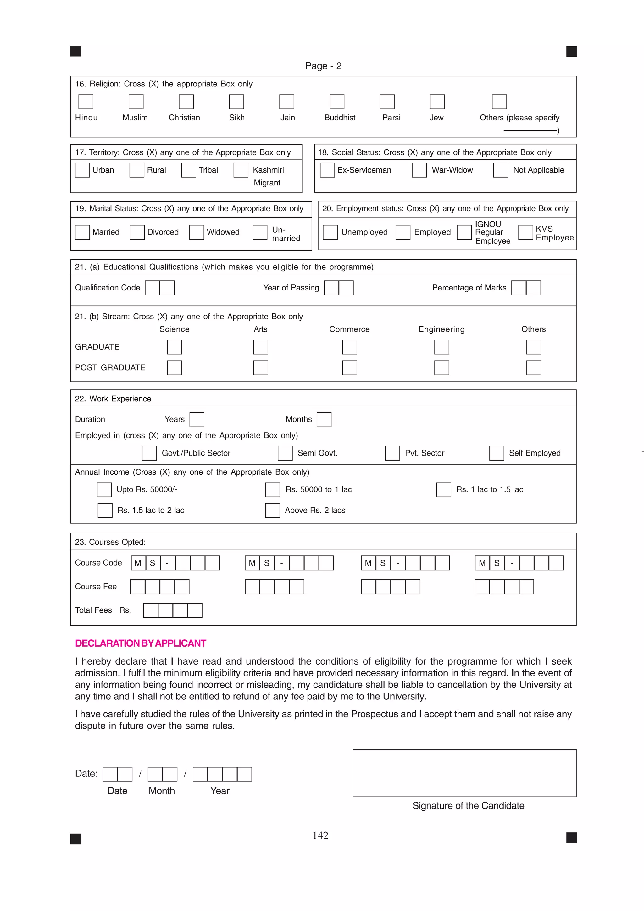 Page - 2
16. Religion: Cross (X) the appropriate Box only



Hindu         Muslim            Christian        Sikh             Jain          Buddhist        Parsi          Jew            Others (please specify
                                                                                                                                      ––––––––––––)

17. Territory: Cross (X) any one of the Appropriate Box only                   18. Social Status: Cross (X) any one of the Appropriate Box only

    Urban              Rural            Tribal          Kashmiri                     Ex-Serviceman              War-Widow                  Not Applicable
                                                        Migrant


19. Marital Status: Cross (X) any one of the Appropriate Box only               20. Employment status: Cross (X) any one of the Appropriate Box only
                                                                                                                            IGNOU
    Married            Divorced             Widowed             Un-                   Unemployed           Employed         Regular              KVS
                                                                married                                                     Employee             Employee


21. (a) Educational Qualifications (which makes you eligible for the programme):

Qualification Code                                          Year of Passing                                     Percentage of Marks


21. (b) Stream: Cross (X) any one of the Appropriate Box only
                           Science                      Arts                        Commerce                Engineering                      Others

GRADUATE

POST GRADUATE


22. Work Experience

Duration                    Years                                    Months
Employed in (cross (X) any one of the Appropriate Box only)

                           Govt./Public Sector                           Semi Govt.                      Pvt. Sector                   Self Employed

Annual Income (Cross (X) any one of the Appropriate Box only)

            Upto Rs. 50000/-                                         Rs. 50000 to 1 lac                                Rs. 1 lac to 1.5 lac

             Rs. 1.5 lac to 2 lac                                    Above Rs. 2 lacs


23. Courses Opted:

Course Code       M    S    -                           M   S    -                         M    S    -                       M    S    -

Course Fee

Total Fees Rs.



DECLARATION BY APPLICANT
I hereby declare that I have read and understood the conditions of eligibility for the programme for which I seek
admission. I fulfil the minimum eligibility criteria and have provided necessary information in this regard. In the event of
any information being found incorrect or misleading, my candidature shall be liable to cancellation by the University at
any time and I shall not be entitled to refund of any fee paid by me to the University.
I have carefully studied the rules of the University as printed in the Prospectus and I accept them and shall not raise any
dispute in future over the same rules.



Date:              /                /

           Date        Month                Year
                                                                                                           Signature of the Candidate


                                                                              142
 
