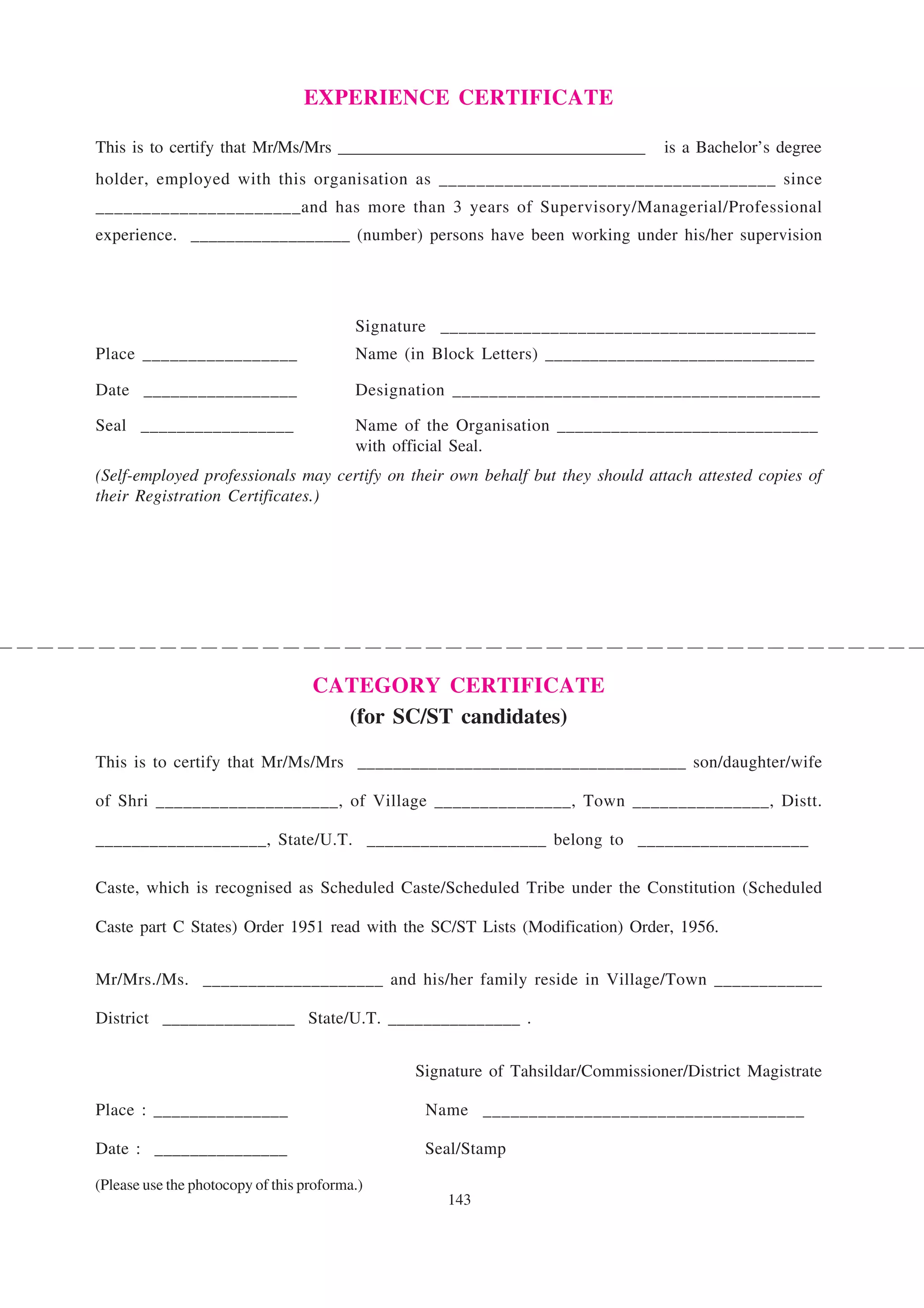 EXPERIENCE CERTIFICATE

This is to certify that Mr/Ms/Mrs ____________________________________            is a Bachelor’s degree
holder, employed with this organisation as ____________________________________ since
______________________and has more than 3 years of Supervisory/Managerial/Professional
experience. __________________ (number) persons have been working under his/her supervision




                                          Signature _________________________________________
Place _________________                   Name (in Block Letters) ______________________________

Date _________________                    Designation ________________________________________

Seal _________________                    Name of the Organisation _____________________________
                                          with official Seal.
(Self-employed professionals may certify on their own behalf but they should attach attested copies of
their Registration Certificates.)




                                   CATEGORY CERTIFICATE
                                     (for SC/ST candidates)

This is to certify that Mr/Ms/Mrs _____________________________________ son/daughter/wife

of Shri ____________________, of Village _______________, Town _______________, Distt.

___________________, State/U.T. ____________________ belong to ___________________

Caste, which is recognised as Scheduled Caste/Scheduled Tribe under the Constitution (Scheduled

Caste part C States) Order 1951 read with the SC/ST Lists (Modification) Order, 1956.


Mr/Mrs./Ms. ____________________ and his/her family reside in Village/Town ____________

District _______________ State/U.T. _______________ .


                                                 Signature of Tahsildar/Commissioner/District Magistrate

Place : _______________                           Name ___________________________________

Date : _______________                            Seal/Stamp

(Please use the photocopy of this proforma.)
                                                     143
 