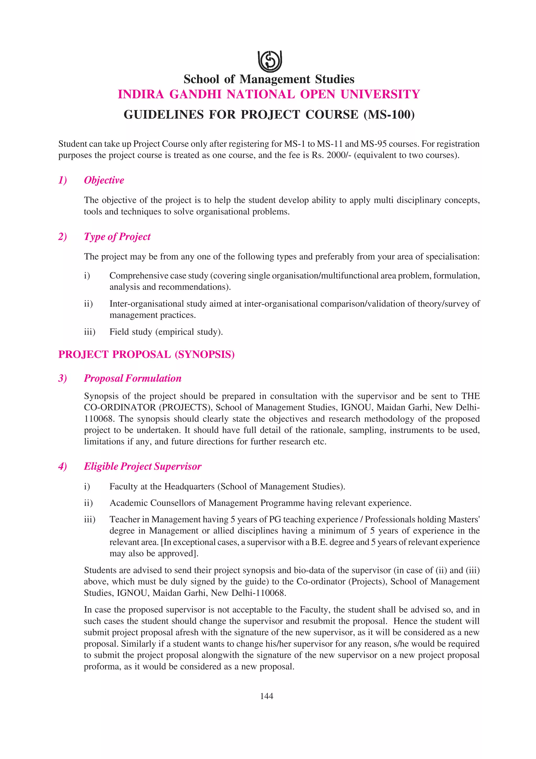 School of Management Studies
               INDIRA GANDHI NATIONAL OPEN UNIVERSITY
                 GUIDELINES FOR PROJECT COURSE (MS-100)

Student can take up Project Course only after registering for MS-1 to MS-11 and MS-95 courses. For registration
purposes the project course is treated as one course, and the fee is Rs. 2000/- (equivalent to two courses).

1)    Objective
      The objective of the project is to help the student develop ability to apply multi disciplinary concepts,
      tools and techniques to solve organisational problems.

2)    Type of Project
      The project may be from any one of the following types and preferably from your area of specialisation:

      i)     Comprehensive case study (covering single organisation/multifunctional area problem, formulation,
             analysis and recommendations).
      ii)    Inter-organisational study aimed at inter-organisational comparison/validation of theory/survey of
             management practices.
      iii)   Field study (empirical study).

PROJECT PROPOSAL (SYNOPSIS)

3)    Proposal Formulation
      Synopsis of the project should be prepared in consultation with the supervisor and be sent to THE
      CO-ORDINATOR (PROJECTS), School of Management Studies, IGNOU, Maidan Garhi, New Delhi-
      110068. The synopsis should clearly state the objectives and research methodology of the proposed
      project to be undertaken. It should have full detail of the rationale, sampling, instruments to be used,
      limitations if any, and future directions for further research etc.

4)    Eligible Project Supervisor
      i)     Faculty at the Headquarters (School of Management Studies).
      ii)    Academic Counsellors of Management Programme having relevant experience.
      iii)   Teacher in Management having 5 years of PG teaching experience / Professionals holding Masters'
             degree in Management or allied disciplines having a minimum of 5 years of experience in the
             relevant area. [In exceptional cases, a supervisor with a B.E. degree and 5 years of relevant experience
             may also be approved].
      Students are advised to send their project synopsis and bio-data of the supervisor (in case of (ii) and (iii)
      above, which must be duly signed by the guide) to the Co-ordinator (Projects), School of Management
      Studies, IGNOU, Maidan Garhi, New Delhi-110068.
      In case the proposed supervisor is not acceptable to the Faculty, the student shall be advised so, and in
      such cases the student should change the supervisor and resubmit the proposal. Hence the student will
      submit project proposal afresh with the signature of the new supervisor, as it will be considered as a new
      proposal. Similarly if a student wants to change his/her supervisor for any reason, s/he would be required
      to submit the project proposal alongwith the signature of the new supervisor on a new project proposal
      proforma, as it would be considered as a new proposal.


                                                       144
 