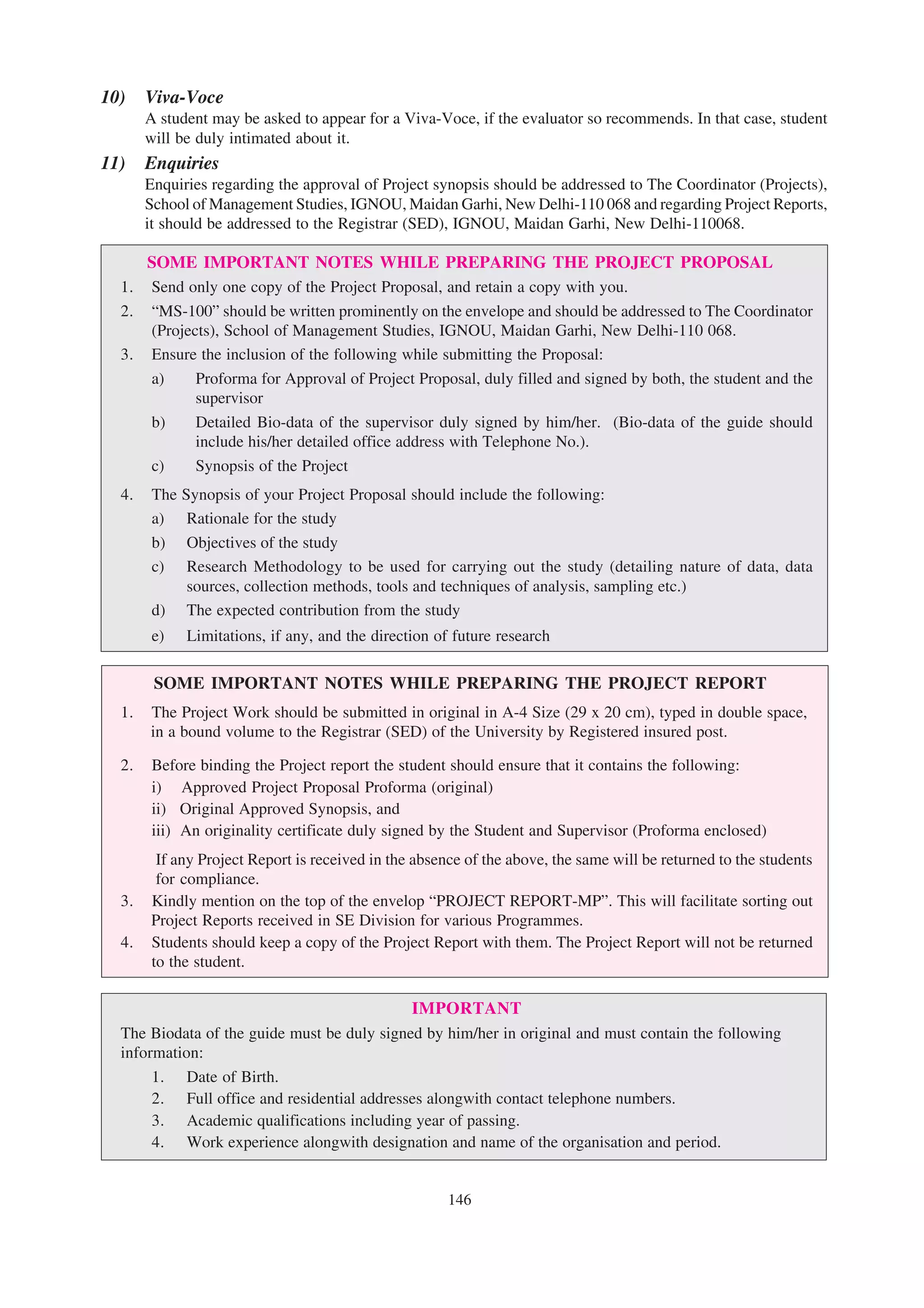 10)    Viva-Voce
       A student may be asked to appear for a Viva-Voce, if the evaluator so recommends. In that case, student
       will be duly intimated about it.
11)    Enquiries
       Enquiries regarding the approval of Project synopsis should be addressed to The Coordinator (Projects),
       School of Management Studies, IGNOU, Maidan Garhi, New Delhi-110 068 and regarding Project Reports,
       it should be addressed to the Registrar (SED), IGNOU, Maidan Garhi, New Delhi-110068.

     SOME IMPORTANT NOTES WHILE PREPARING THE PROJECT PROPOSAL
  1. Send only one copy of the Project Proposal, and retain a copy with you.
  2. “MS-100” should be written prominently on the envelope and should be addressed to The Coordinator
     (Projects), School of Management Studies, IGNOU, Maidan Garhi, New Delhi-110 068.
  3. Ensure the inclusion of the following while submitting the Proposal:
     a)     Proforma for Approval of Project Proposal, duly filled and signed by both, the student and the
            supervisor
     b)     Detailed Bio-data of the supervisor duly signed by him/her. (Bio-data of the guide should
            include his/her detailed office address with Telephone No.).
     c)     Synopsis of the Project
  4.    The Synopsis of your Project Proposal should include the following:
        a) Rationale for the study
        b) Objectives of the study
        c) Research Methodology to be used for carrying out the study (detailing nature of data, data
             sources, collection methods, tools and techniques of analysis, sampling etc.)
        d) The expected contribution from the study
        e)   Limitations, if any, and the direction of future research

        SOME IMPORTANT NOTES WHILE PREPARING THE PROJECT REPORT
  1.   The Project Work should be submitted in original in A-4 Size (29 x 20 cm), typed in double space,
       in a bound volume to the Registrar (SED) of the University by Registered insured post.

  2.    Before binding the Project report the student should ensure that it contains the following:
        i) Approved Project Proposal Proforma (original)
        ii) Original Approved Synopsis, and
        iii) An originality certificate duly signed by the Student and Supervisor (Proforma enclosed)
        If any Project Report is received in the absence of the above, the same will be returned to the students
        for compliance.
  3.   Kindly mention on the top of the envelop “PROJECT REPORT-MP”. This will facilitate sorting out
       Project Reports received in SE Division for various Programmes.
  4.   Students should keep a copy of the Project Report with them. The Project Report will not be returned
       to the student.

                                             IMPORTANT
  The Biodata of the guide must be duly signed by him/her in original and must contain the following
  information:
       1. Date of Birth.
       2. Full office and residential addresses alongwith contact telephone numbers.
       3. Academic qualifications including year of passing.
       4. Work experience alongwith designation and name of the organisation and period.


                                                      146
 
