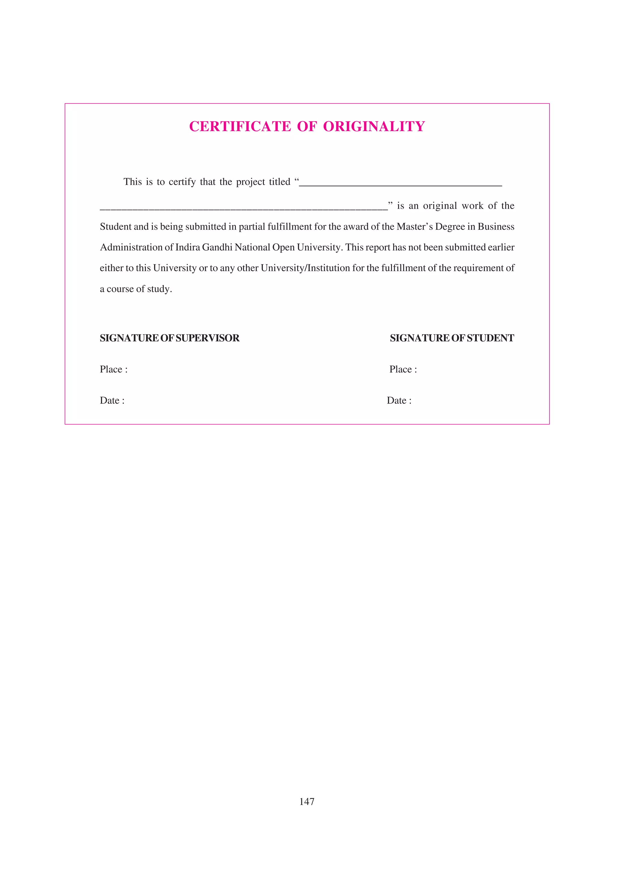 CERTIFICATE OF ORIGINALITY


      This is to certify that the project titled “_______________________________________

_____________________________________________________” is an original work of the

Student and is being submitted in partial fulfillment for the award of the Master’s Degree in Business
Administration of Indira Gandhi National Open University. This report has not been submitted earlier
either to this University or to any other University/Institution for the fulfillment of the requirement of

a course of study.



SIGNATURE OF SUPERVISOR                                                   SIGNATURE OF STUDENT

Place :                                                                   Place :


Date :                                                                   Date :




                                                  147
 