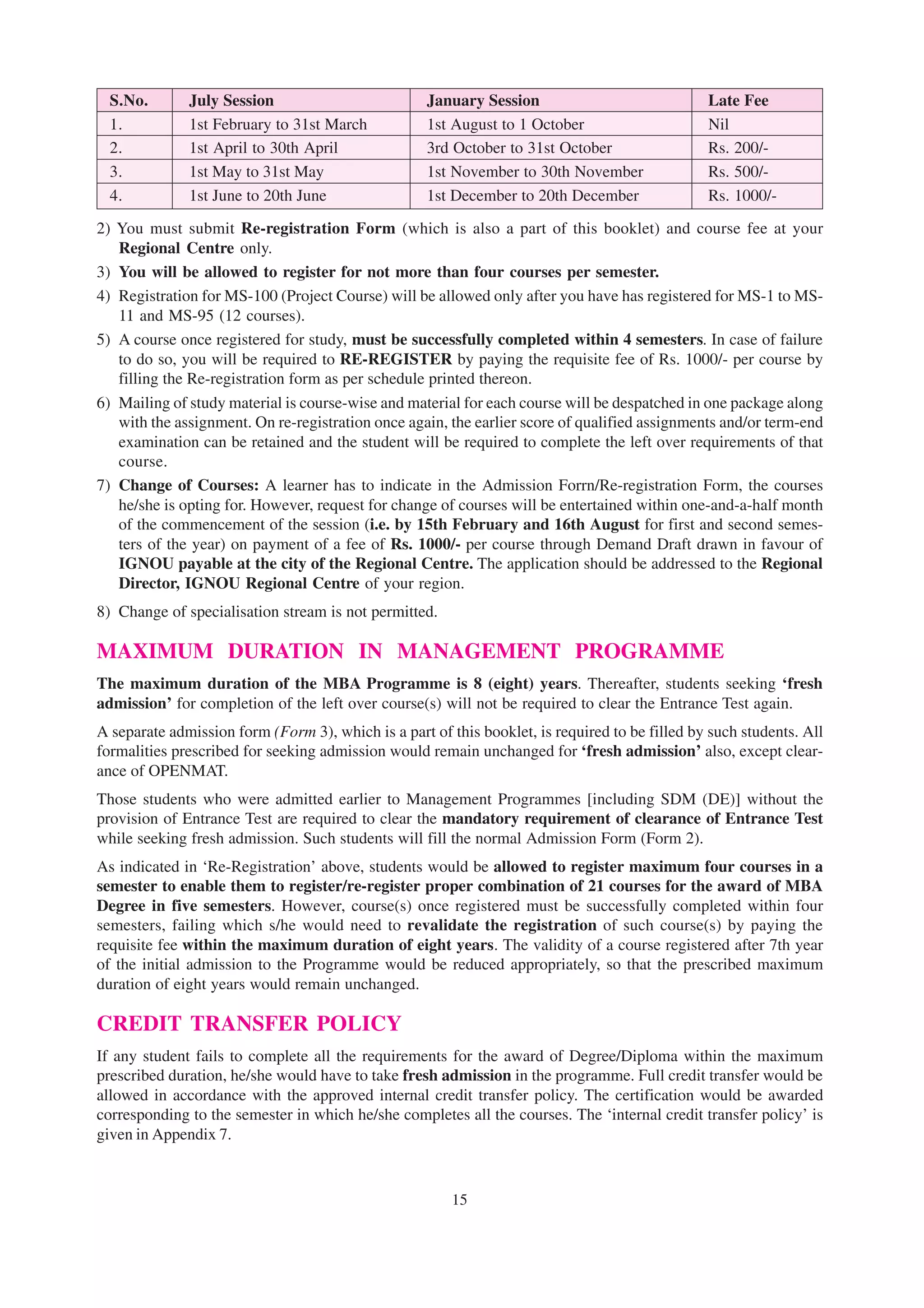 S.No.       July Session                          January Session                             Late Fee
  1.          1st February to 31st March            1st August to 1 October                     Nil
  2.          1st April to 30th April               3rd October to 31st October                 Rs. 200/-
  3.          1st May to 31st May                   1st November to 30th November               Rs. 500/-
  4.          1st June to 20th June                 1st December to 20th December               Rs. 1000/-

2) You must submit Re-registration Form (which is also a part of this booklet) and course fee at your
   Regional Centre only.
3) You will be allowed to register for not more than four courses per semester.
4) Registration for MS-100 (Project Course) will be allowed only after you have has registered for MS-1 to MS-
   11 and MS-95 (12 courses).
5) A course once registered for study, must be successfully completed within 4 semesters. In case of failure
   to do so, you will be required to RE-REGISTER by paying the requisite fee of Rs. 1000/- per course by
   filling the Re-registration form as per schedule printed thereon.
6) Mailing of study material is course-wise and material for each course will be despatched in one package along
   with the assignment. On re-registration once again, the earlier score of qualified assignments and/or term-end
   examination can be retained and the student will be required to complete the left over requirements of that
   course.
7) Change of Courses: A learner has to indicate in the Admission Forrn/Re-registration Form, the courses
   he/she is opting for. However, request for change of courses will be entertained within one-and-a-half month
   of the commencement of the session (i.e. by 15th February and 16th August for first and second semes-
   ters of the year) on payment of a fee of Rs. 1000/- per course through Demand Draft drawn in favour of
   IGNOU payable at the city of the Regional Centre. The application should be addressed to the Regional
   Director, IGNOU Regional Centre of your region.
8) Change of specialisation stream is not permitted.

MAXIMUM DURATION IN MANAGEMENT PROGRAMME
The maximum duration of the MBA Programme is 8 (eight) years. Thereafter, students seeking ‘fresh
admission’ for completion of the left over course(s) will not be required to clear the Entrance Test again.
A separate admission form (Form 3), which is a part of this booklet, is required to be filled by such students. All
formalities prescribed for seeking admission would remain unchanged for ‘fresh admission’ also, except clear-
ance of OPENMAT.
Those students who were admitted earlier to Management Programmes [including SDM (DE)] without the
provision of Entrance Test are required to clear the mandatory requirement of clearance of Entrance Test
while seeking fresh admission. Such students will fill the normal Admission Form (Form 2).
As indicated in ‘Re-Registration’ above, students would be allowed to register maximum four courses in a
semester to enable them to register/re-register proper combination of 21 courses for the award of MBA
Degree in five semesters. However, course(s) once registered must be successfully completed within four
semesters, failing which s/he would need to revalidate the registration of such course(s) by paying the
requisite fee within the maximum duration of eight years. The validity of a course registered after 7th year
of the initial admission to the Programme would be reduced appropriately, so that the prescribed maximum
duration of eight years would remain unchanged.

CREDIT TRANSFER POLICY
If any student fails to complete all the requirements for the award of Degree/Diploma within the maximum
prescribed duration, he/she would have to take fresh admission in the programme. Full credit transfer would be
allowed in accordance with the approved internal credit transfer policy. The certification would be awarded
corresponding to the semester in which he/she completes all the courses. The ‘internal credit transfer policy’ is
given in Appendix 7.



                                                        15
 