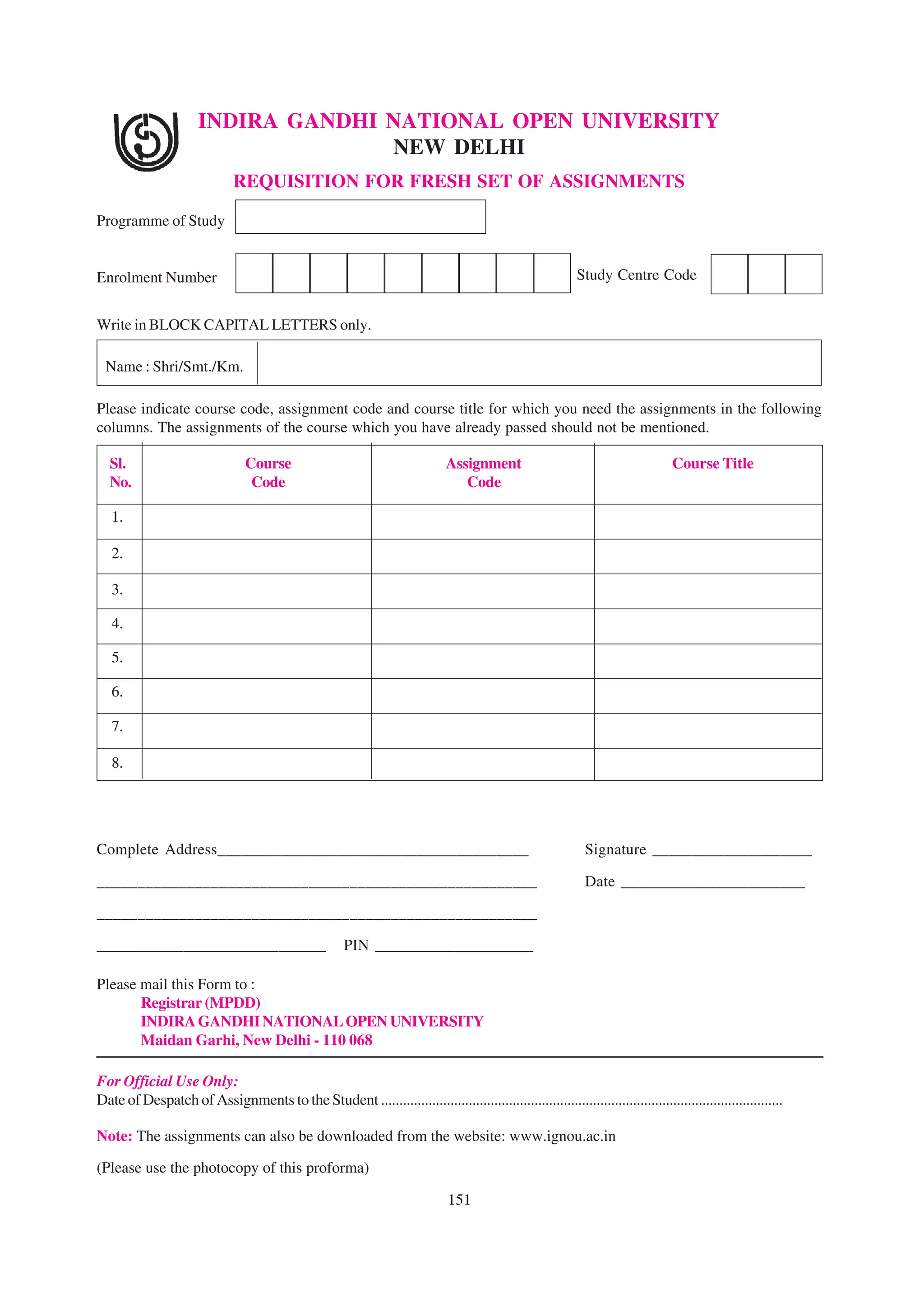 INDIRA GANDHI NATIONAL OPEN UNIVERSITY
                                     NEW DELHI
                               REQUISITION FOR FRESH SET OF ASSIGNMENTS

Programme of Study


Enrolment Number                                                                                             Study Centre Code


Write in BLOCK CAPITAL LETTERS only.

  Name : Shri/Smt./Km.

Please indicate course code, assignment code and course title for which you need the assignments in the following
columns. The assignments of the course which you have already passed should not be mentioned.

  Sl.                            Course                                        Assignment                                          Course Title
  No.                             Code                                            Code

   1.

   2.

   3.

   4.

   5.

   6.

   7.

   8.




Complete Address_______________________________________                                                        Signature ____________________

______________________________________________________                                                         Date _______________________

______________________________________________________

_____________________________                           PIN ____________________

Please mail this Form to :
       Registrar (MPDD)
       INDIRA GANDHI NATIONAL OPEN UNIVERSITY
       Maidan Garhi, New Delhi - 110 068

For Official Use Only:
Date of Despatch of Assignments to the Student ..............................................................................................................

Note: The assignments can also be downloaded from the website: www.ignou.ac.in

(Please use the photocopy of this proforma)

                                                                                151
 