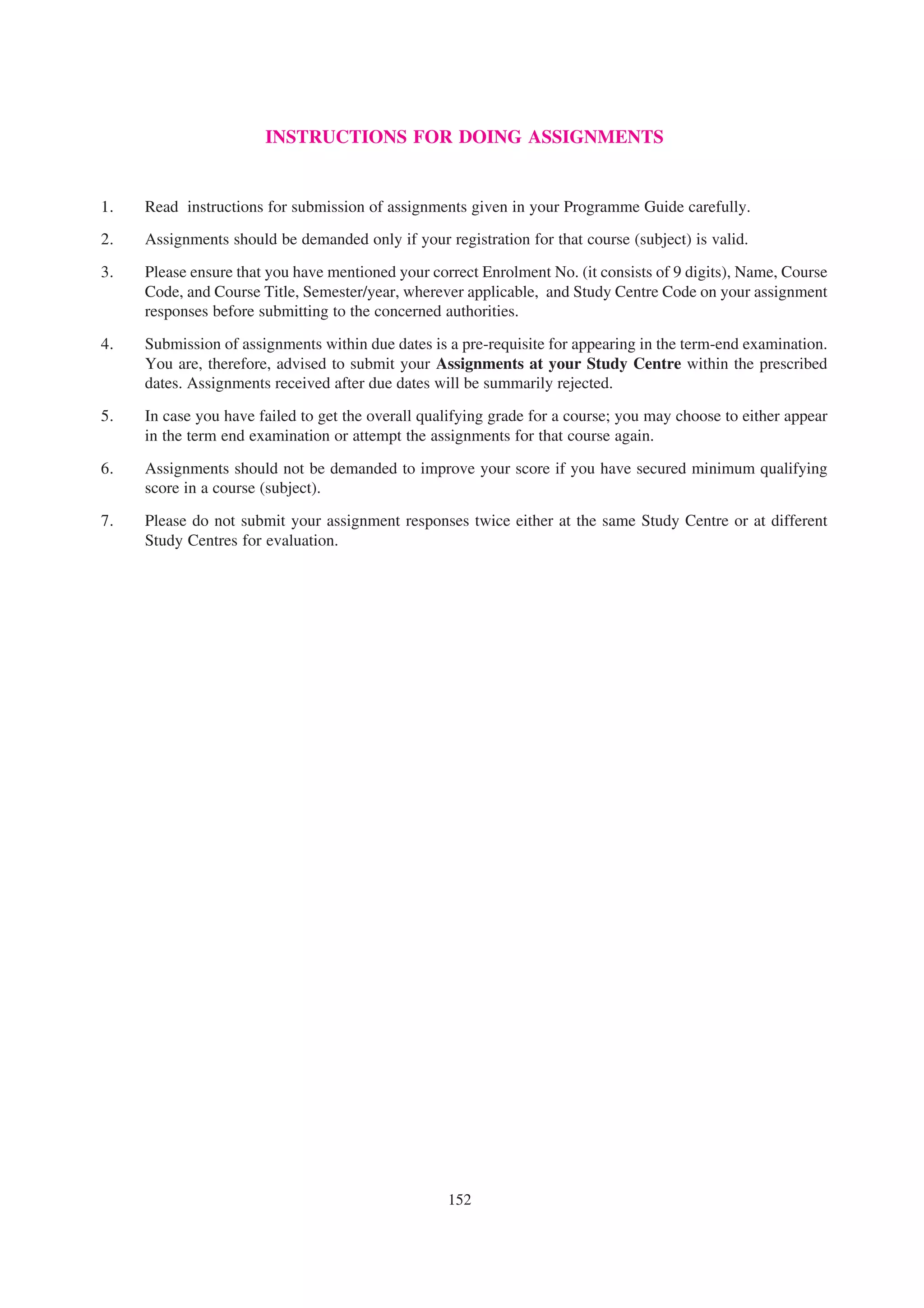 INSTRUCTIONS FOR DOING ASSIGNMENTS


1.   Read instructions for submission of assignments given in your Programme Guide carefully.
2.   Assignments should be demanded only if your registration for that course (subject) is valid.

3.   Please ensure that you have mentioned your correct Enrolment No. (it consists of 9 digits), Name, Course
     Code, and Course Title, Semester/year, wherever applicable, and Study Centre Code on your assignment
     responses before submitting to the concerned authorities.

4.   Submission of assignments within due dates is a pre-requisite for appearing in the term-end examination.
     You are, therefore, advised to submit your Assignments at your Study Centre within the prescribed
     dates. Assignments received after due dates will be summarily rejected.

5.   In case you have failed to get the overall qualifying grade for a course; you may choose to either appear
     in the term end examination or attempt the assignments for that course again.

6.   Assignments should not be demanded to improve your score if you have secured minimum qualifying
     score in a course (subject).

7.   Please do not submit your assignment responses twice either at the same Study Centre or at different
     Study Centres for evaluation.




                                                   152
 