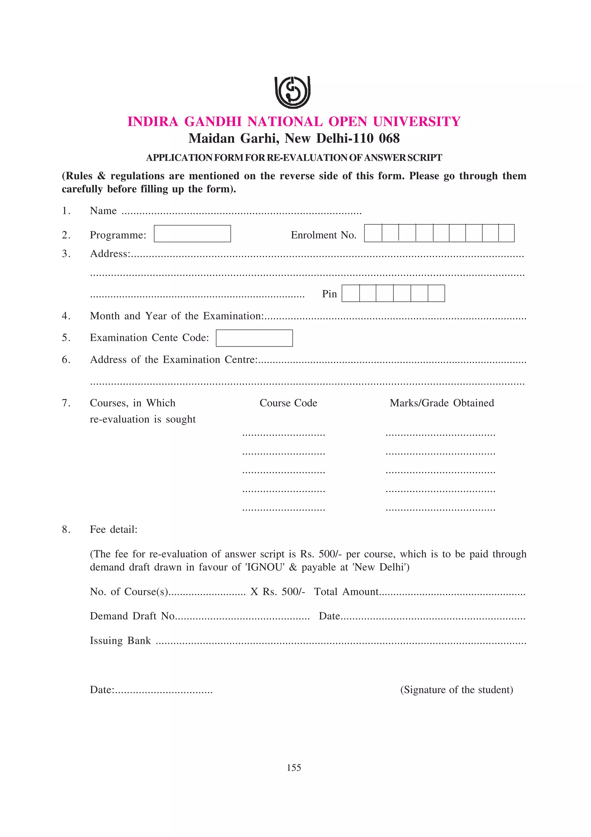 INDIRA GANDHI NATIONAL OPEN UNIVERSITY
                        Maidan Garhi, New Delhi-110 068
                        APPLICATION FORM FOR RE-EVALUATION OF ANSWER SCRIPT
(Rules & regulations are mentioned on the reverse side of this form. Please go through them
carefully before filling up the form).
1.   Name .................................................................................

2.   Programme:                                                           Enrolment No.
3.   Address:....................................................................................................................................
     ..................................................................................................................................................
     ..........................................................................    Pin

4.   Month and Year of the Examination:..........................................................................................
5.   Examination Cente Code:

6.   Address of the Examination Centre:.............................................................................................
     ..................................................................................................................................................
7.   Courses, in Which                                         Course Code                               Marks/Grade Obtained
     re-evaluation is sought
                                                         ............................                   .....................................
                                                         ............................                   .....................................
                                                         ............................                   .....................................
                                                         ............................                   .....................................
                                                         ............................                   .....................................

8.   Fee detail:

     (The fee for re-evaluation of answer script is Rs. 500/- per course, which is to be paid through
     demand draft drawn in favour of 'IGNOU' & payable at 'New Delhi')

     No. of Course(s)........................... X Rs. 500/- Total Amount...................................................

     Demand Draft No.............................................. Date...............................................................

     Issuing Bank ..............................................................................................................................



     Date:.................................                                                                  (Signature of the student)




                                                                        155
 