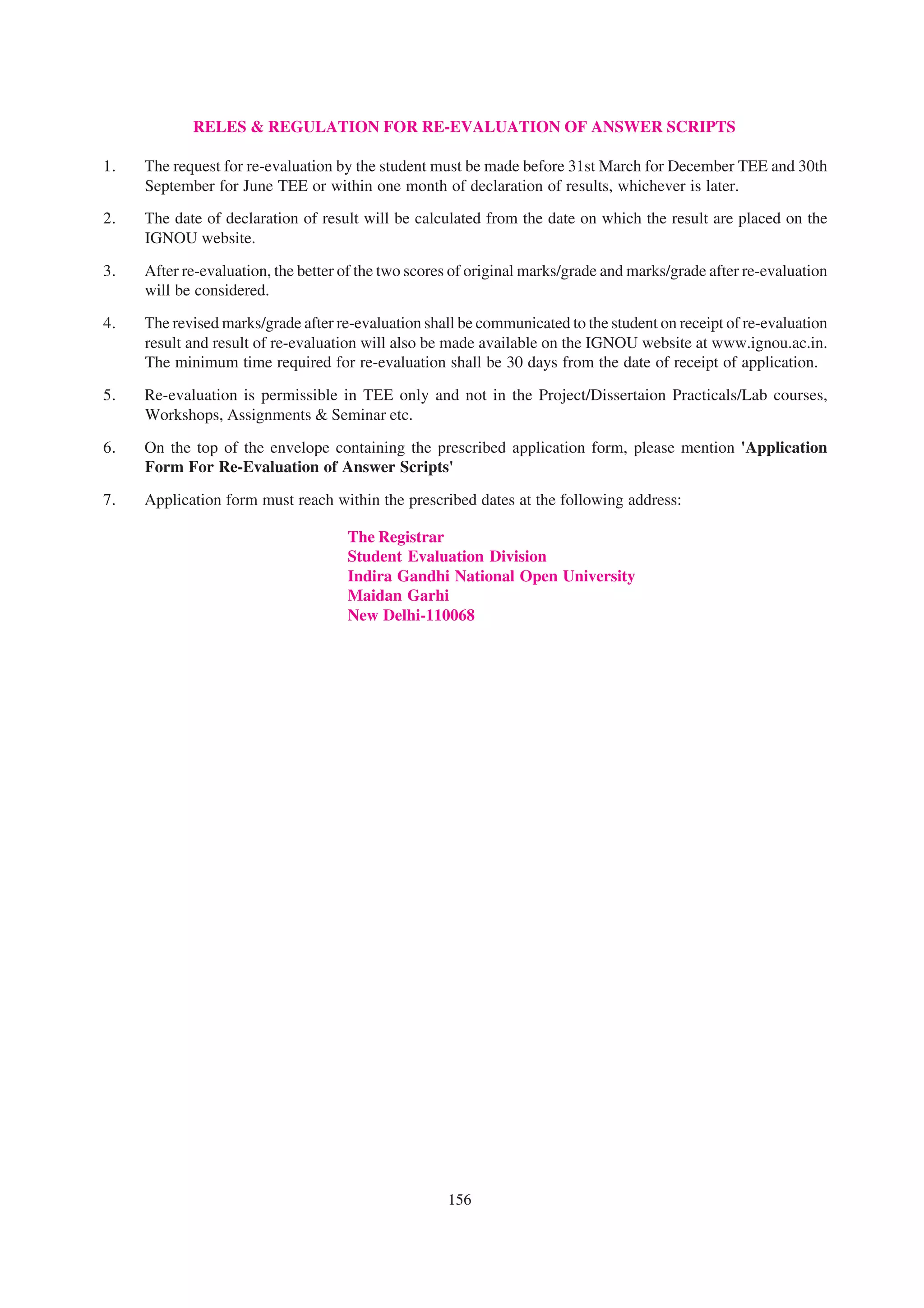 RELES & REGULATION FOR RE-EVALUATION OF ANSWER SCRIPTS

1.   The request for re-evaluation by the student must be made before 31st March for December TEE and 30th
     September for June TEE or within one month of declaration of results, whichever is later.
2.   The date of declaration of result will be calculated from the date on which the result are placed on the
     IGNOU website.

3.   After re-evaluation, the better of the two scores of original marks/grade and marks/grade after re-evaluation
     will be considered.

4.   The revised marks/grade after re-evaluation shall be communicated to the student on receipt of re-evaluation
     result and result of re-evaluation will also be made available on the IGNOU website at www.ignou.ac.in.
     The minimum time required for re-evaluation shall be 30 days from the date of receipt of application.

5.   Re-evaluation is permissible in TEE only and not in the Project/Dissertaion Practicals/Lab courses,
     Workshops, Assignments & Seminar etc.

6.   On the top of the envelope containing the prescribed application form, please mention 'Application
     Form For Re-Evaluation of Answer Scripts'

7.   Application form must reach within the prescribed dates at the following address:

                                     The Registrar
                                     Student Evaluation Division
                                     Indira Gandhi National Open University
                                     Maidan Garhi
                                     New Delhi-110068




                                                     156
 