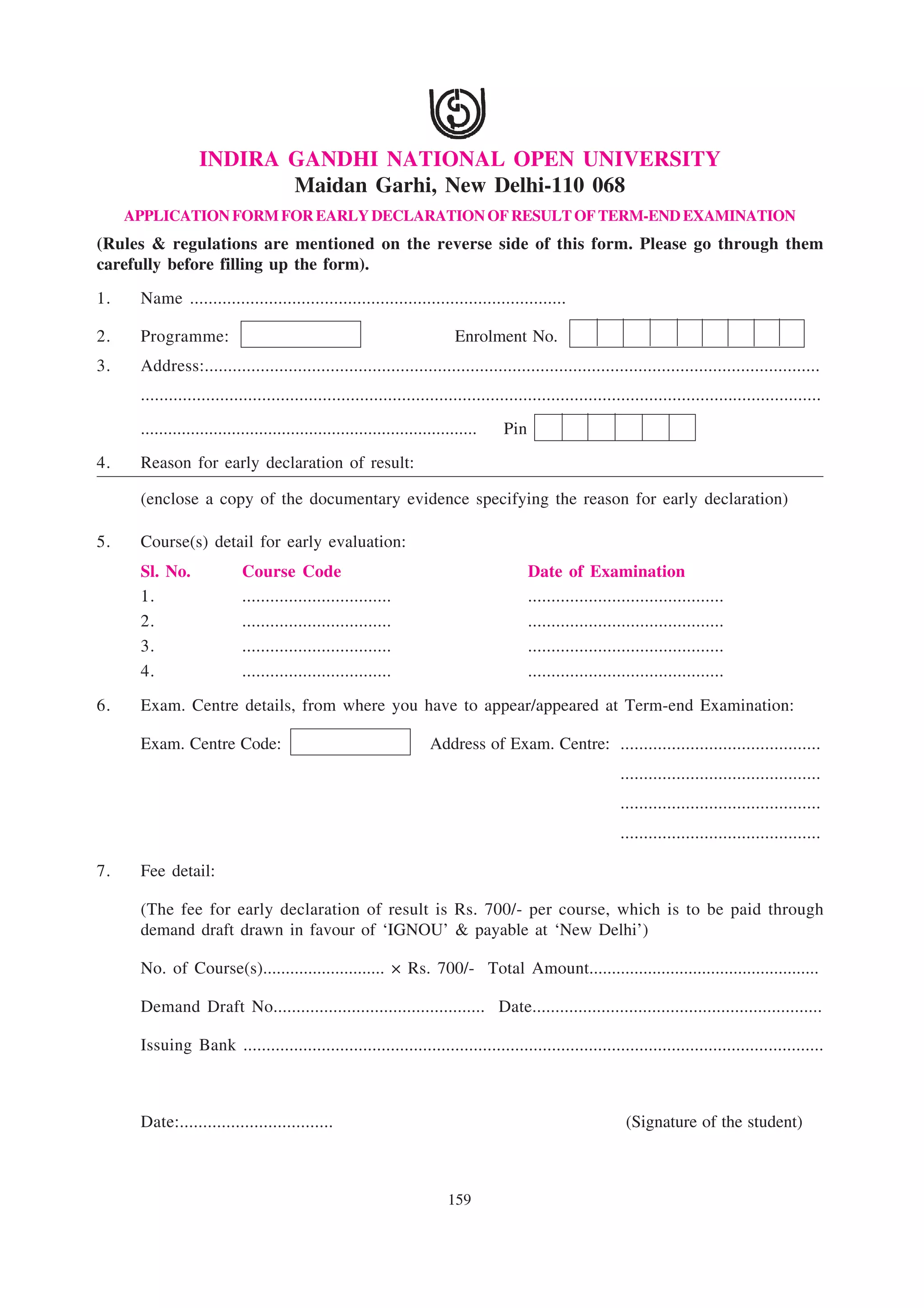 INDIRA GANDHI NATIONAL OPEN UNIVERSITY
                         Maidan Garhi, New Delhi-110 068
     APPLICATION FORM FOR EARLY DECLARATION OF RESULT OF TERM-END EXAMINATION
(Rules & regulations are mentioned on the reverse side of this form. Please go through them
carefully before filling up the form).
1.    Name .................................................................................

2.    Programme:                                                           Enrolment No.
3.    Address:....................................................................................................................................
      ..................................................................................................................................................
      ..........................................................................   Pin
4.    Reason for early declaration of result:

      (enclose a copy of the documentary evidence specifying the reason for early declaration)

5.    Course(s) detail for early evaluation:
      Sl. No.               Course Code                                                  Date of Examination
      1.                    ................................                             ..........................................
      2.                    ................................                             ..........................................
      3.                    ................................                             ..........................................
      4.                    ................................                             ..........................................

6.    Exam. Centre details, from where you have to appear/appeared at Term-end Examination:

      Exam. Centre Code:                                             Address of Exam. Centre: ...........................................
                                                                                                            ...........................................
                                                                                                            ...........................................
                                                                                                            ...........................................

7.    Fee detail:

      (The fee for early declaration of result is Rs. 700/- per course, which is to be paid through
      demand draft drawn in favour of ‘IGNOU’ & payable at ‘New Delhi’)

      No. of Course(s)........................... × Rs. 700/- Total Amount...................................................

      Demand Draft No.............................................. Date...............................................................

      Issuing Bank ..............................................................................................................................



      Date:.................................                                                                  (Signature of the student)



                                                                         159
 