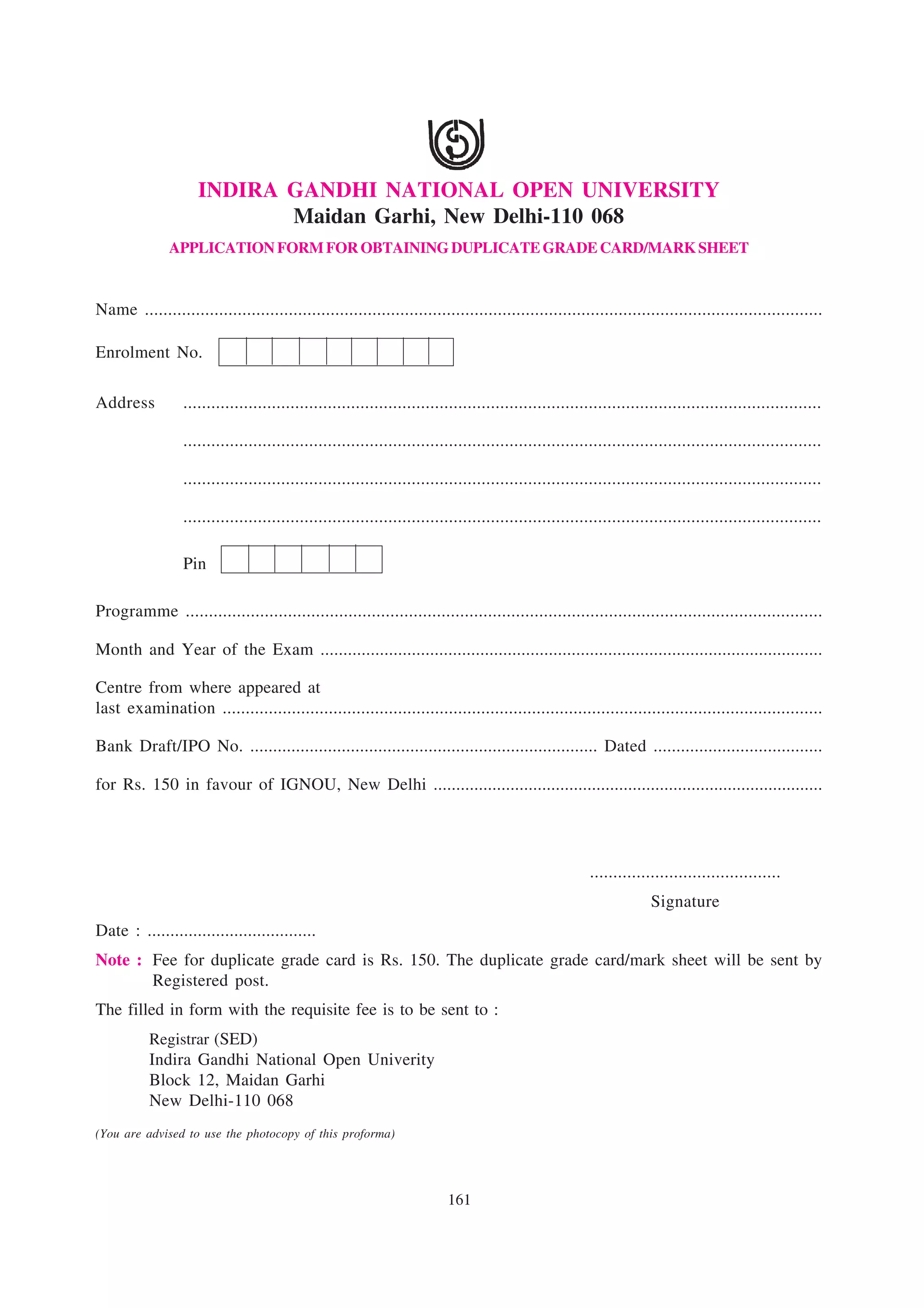 INDIRA GANDHI NATIONAL OPEN UNIVERSITY
                            Maidan Garhi, New Delhi-110 068
               APPLICATION FORM FOR OBTAINING DUPLICATE GRADE CARD/MARK SHEET


Name ..................................................................................................................................................

Enrolment No.

Address           .........................................................................................................................................

                  .........................................................................................................................................

                  .........................................................................................................................................

                  .........................................................................................................................................

                  Pin

Programme .........................................................................................................................................

Month and Year of the Exam ..............................................................................................................

Centre from where appeared at
last examination ..................................................................................................................................

Bank Draft/IPO No. ............................................................................ Dated .....................................

for Rs. 150 in favour of IGNOU, New Delhi ......................................................................................




                                                                                                         .........................................
                                                                                                                      Signature
Date : .....................................
Note : Fee for duplicate grade card is Rs. 150. The duplicate grade card/mark sheet will be sent by
       Registered post.
The filled in form with the requisite fee is to be sent to :
           Registrar (SED)
           Indira Gandhi National Open Univerity
           Block 12, Maidan Garhi
           New Delhi-110 068
(You are advised to use the photocopy of this proforma)




                                                                          161
 