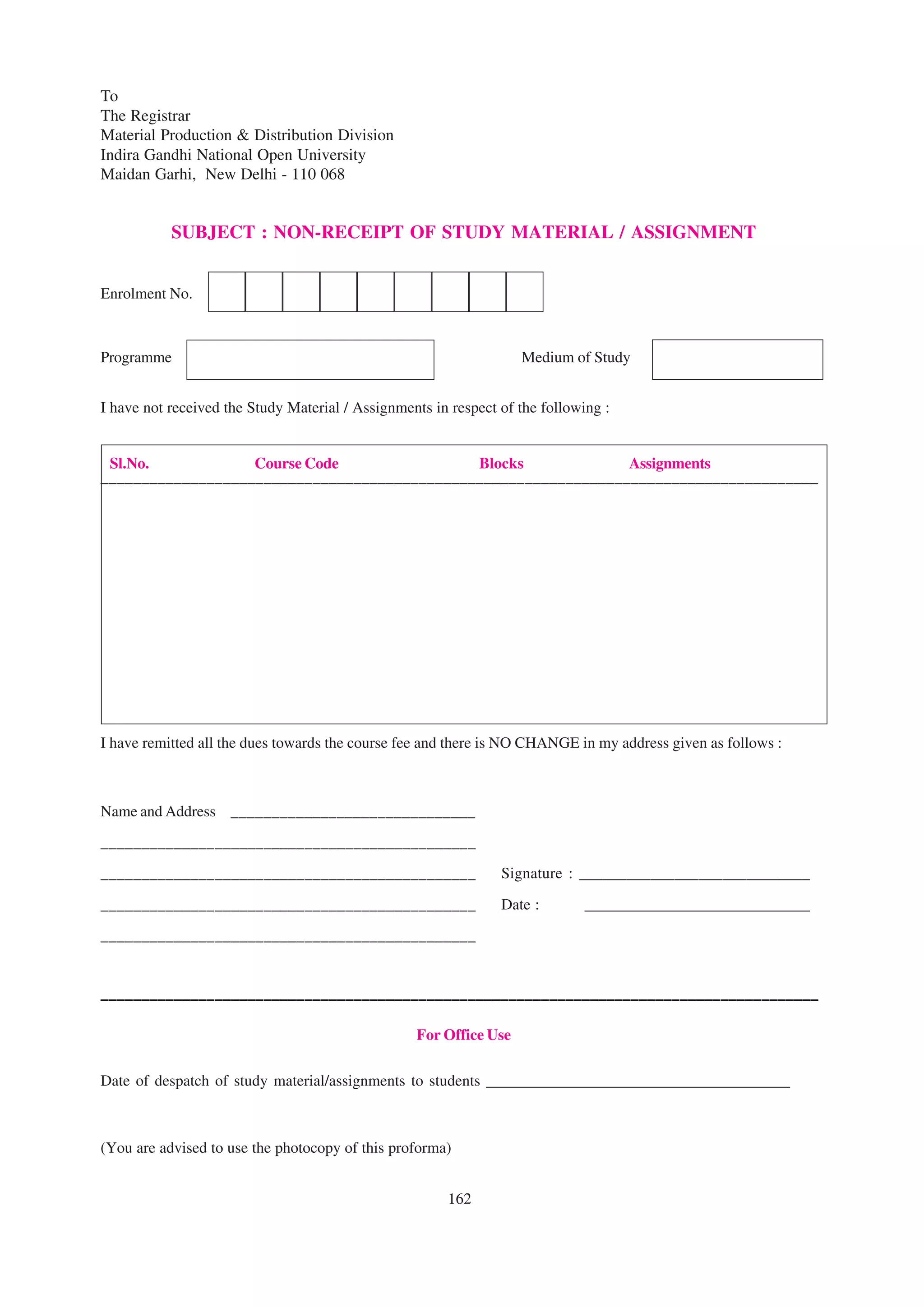 To
The Registrar
Material Production & Distribution Division
Indira Gandhi National Open University
Maidan Garhi, New Delhi - 110 068


           SUBJECT : NON-RECEIPT OF STUDY MATERIAL / ASSIGNMENT


Enrolment No.



Programme                                                          Medium of Study


I have not received the Study Material / Assignments in respect of the following :


 Sl.No.            Course Code                Blocks             Assignments
––––––––––––––––––––––––––––––––––––––––––––––––––––––––––––––––––––––––––––––––––––––––




I have remitted all the dues towards the course fee and there is NO CHANGE in my address given as follows :



Name and Address ______________________________
______________________________________________
______________________________________________                  Signature : _____________________________

______________________________________________                  Date :       _____________________________
______________________________________________



––––––––––––––––––––––––––––––––––––––––––––––––––––––––––––––––––––––––––––––––––––––––

                                                  For Office Use

Date of despatch of study material/assignments to students _______________________________________



(You are advised to use the photocopy of this proforma)


                                                       162
 