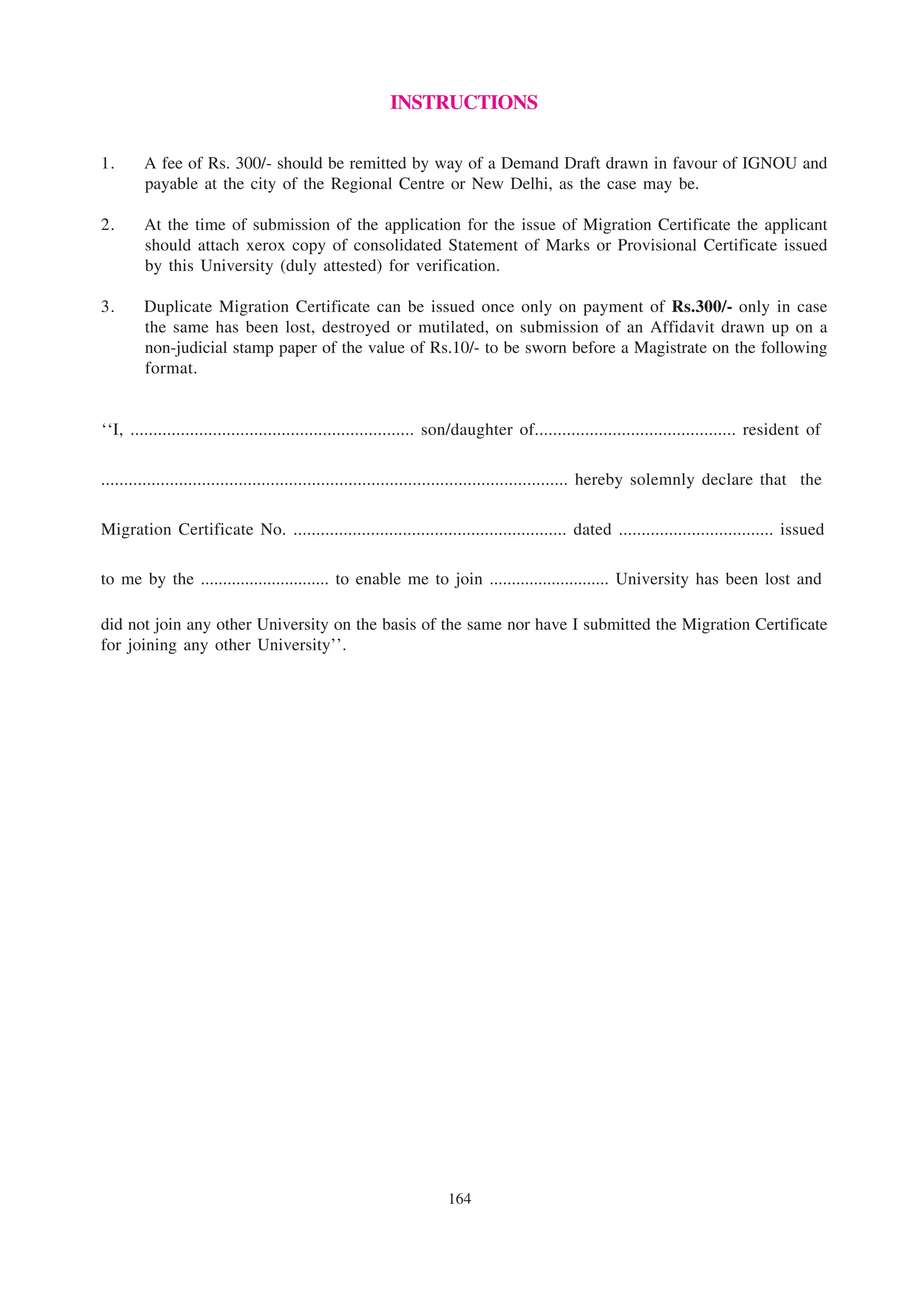 INSTRUCTIONS

1.      A fee of Rs. 300/- should be remitted by way of a Demand Draft drawn in favour of IGNOU and
        payable at the city of the Regional Centre or New Delhi, as the case may be.

2.      At the time of submission of the application for the issue of Migration Certificate the applicant
        should attach xerox copy of consolidated Statement of Marks or Provisional Certificate issued
        by this University (duly attested) for verification.

3.      Duplicate Migration Certificate can be issued once only on payment of Rs.300/- only in case
        the same has been lost, destroyed or mutilated, on submission of an Affidavit drawn up on a
        non-judicial stamp paper of the value of Rs.10/- to be sworn before a Magistrate on the following
        format.


‘‘I, .............................................................. son/daughter of............................................ resident of

...................................................................................................... hereby solemnly declare that the

Migration Certificate No. ............................................................ dated .................................. issued

to me by the ............................. to enable me to join ........................... University has been lost and

did not join any other University on the basis of the same nor have I submitted the Migration Certificate
for joining any other University’’.




                                                                   164
 