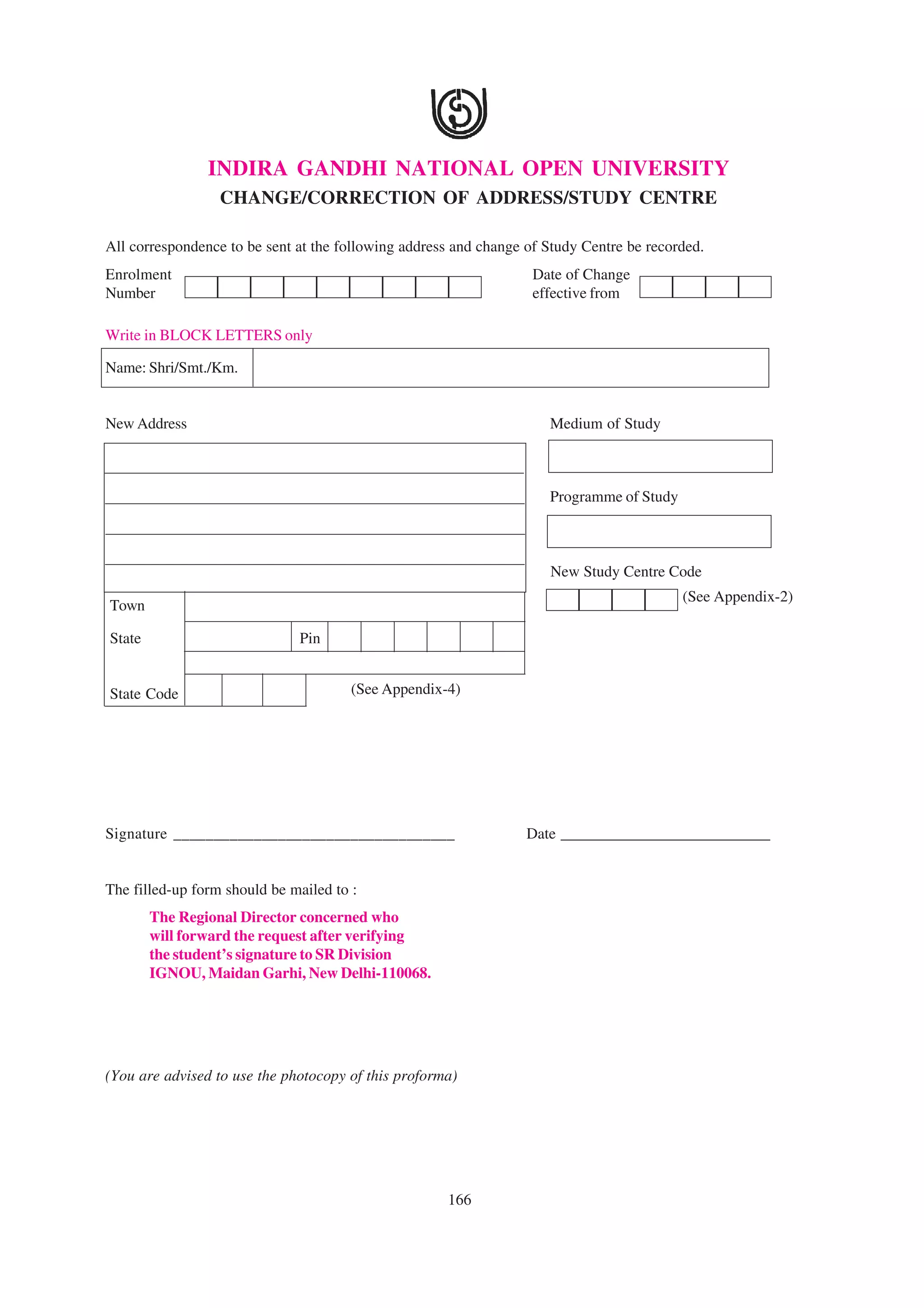 INDIRA GANDHI NATIONAL OPEN UNIVERSITY
                  CHANGE/CORRECTION OF ADDRESS/STUDY CENTRE

All correspondence to be sent at the following address and change of Study Centre be recorded.
Enrolment                                                          Date of Change
Number                                                             effective from

Write in BLOCK LETTERS only

Name: Shri/Smt./Km.


New Address                                                          Medium of Study



                                                                     Programme of Study



                                                                     New Study Centre Code
                                                                                          (See Appendix-2)
Town

State                         Pin


State Code                             (See Appendix-4)




Signature ___________________________________                     Date ___________________________


The filled-up form should be mailed to :
        The Regional Director concerned who
        will forward the request after verifying
        the student’s signature to SR Division
        IGNOU, Maidan Garhi, New Delhi-110068.




(You are advised to use the photocopy of this proforma)




                                                     166
 