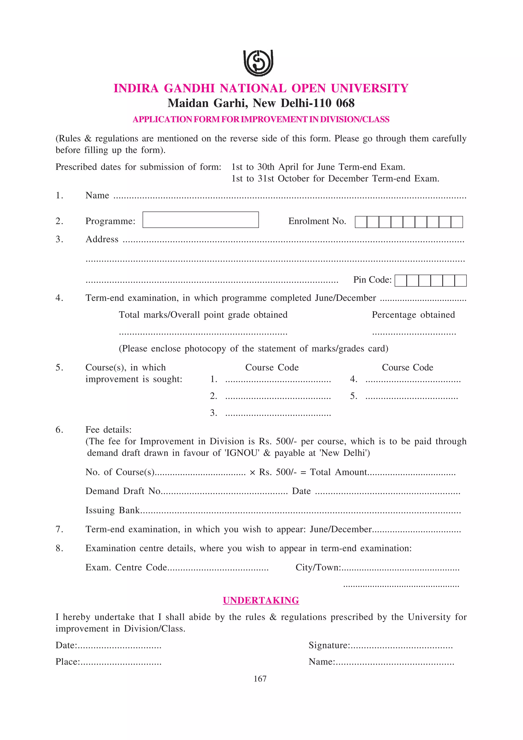 INDIRA GANDHI NATIONAL OPEN UNIVERSITY
                           Maidan Garhi, New Delhi-110 068
                           APPLICATION FORM FOR IMPROVEMENT IN DIVISION/CLASS

(Rules & regulations are mentioned on the reverse side of this form. Please go through them carefully
before filling up the form).
Prescribed dates for submission of form:                         1st to 30th April for June Term-end Exam.
                                                                 1st to 31st October for December Term-end Exam.
1.        Name .......................................................................................................................................

2.        Programme:                                                                     Enrolment No.
3.        Address ..................................................................................................................................

          ................................................................................................................................................

          ................................................................................................       Pin Code:
4.        Term-end examination, in which programme completed June/December ...................................
                      Total marks/Overall point grade obtained                                                          Percentage obtained
                      ................................................................                                  ................................
                      (Please enclose photocopy of the statement of marks/grades card)
5.        Course(s), in which                                       Course Code                                         Course Code
          improvement is sought:                         1. .........................................          4. .....................................
                                                         2. .........................................          5. ....................................
                                                         3. .........................................
6.        Fee details:
          (The fee for Improvement in Division is Rs. 500/- per course, which is to be paid through
          demand draft drawn in favour of 'IGNOU' & payable at 'New Delhi')
          No. of Course(s).................................... × Rs. 500/- = Total Amount...................................
          Demand Draft No................................................. Date ........................................................
          Issuing Bank..........................................................................................................................
7.        Term-end examination, in which you wish to appear: June/December...................................
8.        Examination centre details, where you wish to appear in term-end examination:
          Exam. Centre Code.......................................                        City/Town:...............................................
                                                                                                             ................................................
                                                              UNDERTAKING
I hereby undertake that I shall abide by the rules & regulations prescribed by the University for
improvement in Division/Class.
Date:................................                                                         Signature:.......................................
Place:...............................                                                         Name:.............................................
                                                                         167
 