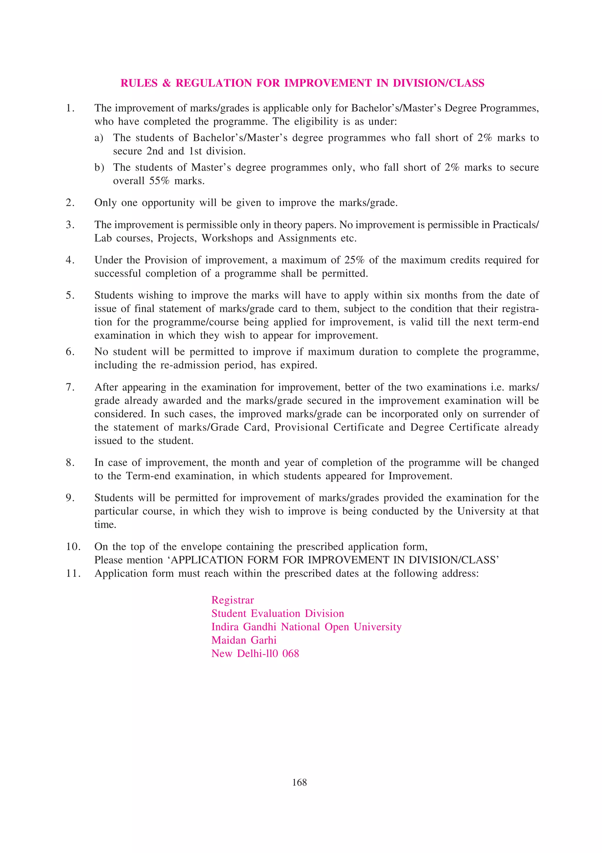 RULES & REGULATION FOR IMPROVEMENT IN DIVISION/CLASS

1.    The improvement of marks/grades is applicable only for Bachelor’s/Master’s Degree Programmes,
      who have completed the programme. The eligibility is as under:
      a) The students of Bachelor’s/Master’s degree programmes who fall short of 2% marks to
         secure 2nd and 1st division.
      b) The students of Master’s degree programmes only, who fall short of 2% marks to secure
         overall 55% marks.
2.    Only one opportunity will be given to improve the marks/grade.
3.    The improvement is permissible only in theory papers. No improvement is permissible in Practicals/
      Lab courses, Projects, Workshops and Assignments etc.
4.    Under the Provision of improvement, a maximum of 25% of the maximum credits required for
      successful completion of a programme shall be permitted.
5.    Students wishing to improve the marks will have to apply within six months from the date of
      issue of final statement of marks/grade card to them, subject to the condition that their registra-
      tion for the programme/course being applied for improvement, is valid till the next term-end
      examination in which they wish to appear for improvement.
6.    No student will be permitted to improve if maximum duration to complete the programme,
      including the re-admission period, has expired.
7.    After appearing in the examination for improvement, better of the two examinations i.e. marks/
      grade already awarded and the marks/grade secured in the improvement examination will be
      considered. In such cases, the improved marks/grade can be incorporated only on surrender of
      the statement of marks/Grade Card, Provisional Certificate and Degree Certificate already
      issued to the student.
8.    In case of improvement, the month and year of completion of the programme will be changed
      to the Term-end examination, in which students appeared for Improvement.
9.    Students will be permitted for improvement of marks/grades provided the examination for the
      particular course, in which they wish to improve is being conducted by the University at that
      time.
10.   On the top of the envelope containing the prescribed application form,
      Please mention ‘APPLICATION FORM FOR IMPROVEMENT IN DIVISION/CLASS’
11.   Application form must reach within the prescribed dates at the following address:

                                Registrar
                                Student Evaluation Division
                                Indira Gandhi National Open University
                                Maidan Garhi
                                New Delhi-ll0 068




                                                 168
 