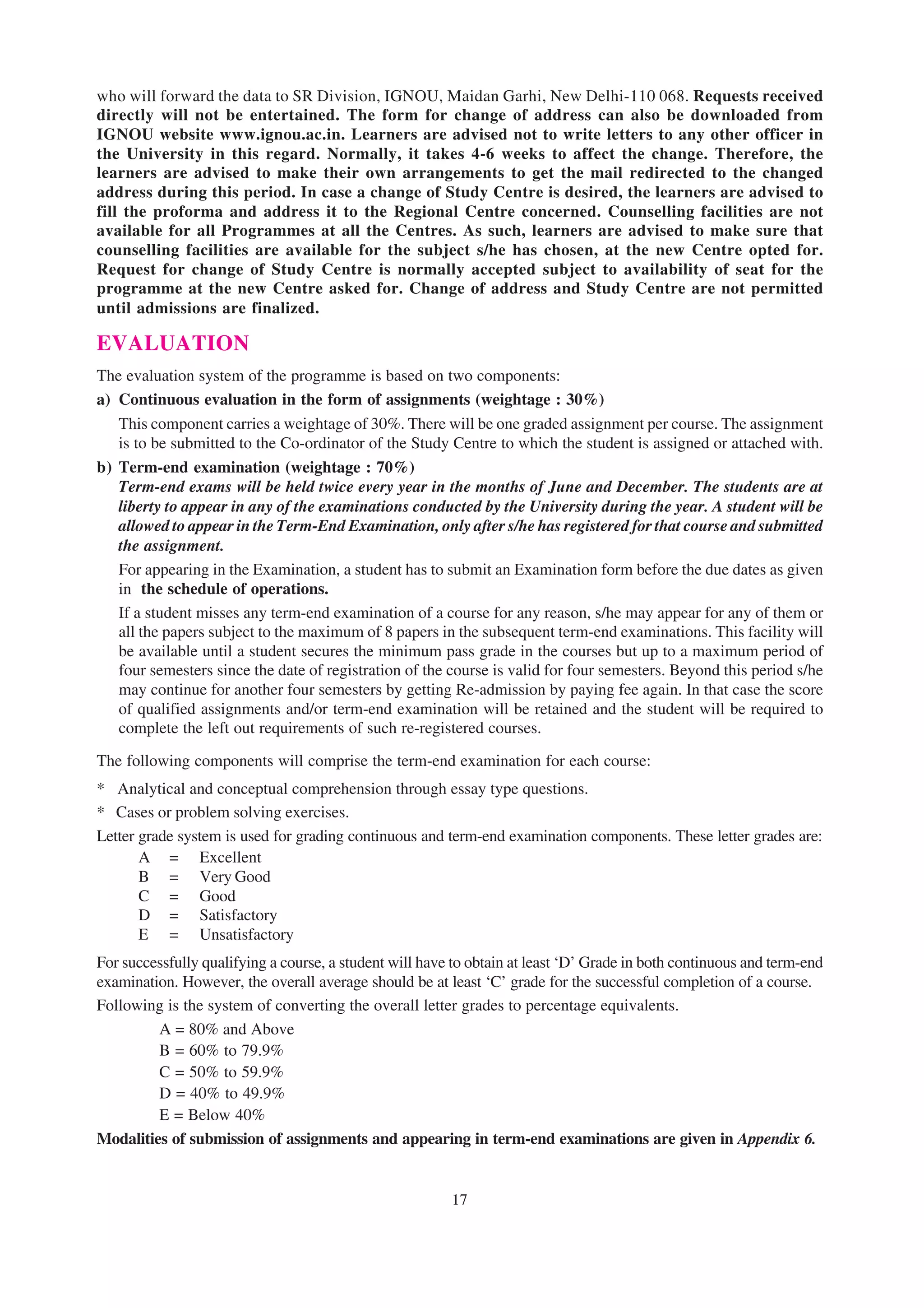 who will forward the data to SR Division, IGNOU, Maidan Garhi, New Delhi-110 068. Requests received
directly will not be entertained. The form for change of address can also be downloaded from
IGNOU website www.ignou.ac.in. Learners are advised not to write letters to any other officer in
the University in this regard. Normally, it takes 4-6 weeks to affect the change. Therefore, the
learners are advised to make their own arrangements to get the mail redirected to the changed
address during this period. In case a change of Study Centre is desired, the learners are advised to
fill the proforma and address it to the Regional Centre concerned. Counselling facilities are not
available for all Programmes at all the Centres. As such, learners are advised to make sure that
counselling facilities are available for the subject s/he has chosen, at the new Centre opted for.
Request for change of Study Centre is normally accepted subject to availability of seat for the
programme at the new Centre asked for. Change of address and Study Centre are not permitted
until admissions are finalized.

EVALUATION
The evaluation system of the programme is based on two components:
a) Continuous evaluation in the form of assignments (weightage : 30%)
   This component carries a weightage of 30%. There will be one graded assignment per course. The assignment
   is to be submitted to the Co-ordinator of the Study Centre to which the student is assigned or attached with.
b) Term-end examination (weightage : 70%)
   Term-end exams will be held twice every year in the months of June and December. The students are at
   liberty to appear in any of the examinations conducted by the University during the year. A student will be
   allowed to appear in the Term-End Examination, only after s/he has registered for that course and submitted
   the assignment.
   For appearing in the Examination, a student has to submit an Examination form before the due dates as given
   in the schedule of operations.
   If a student misses any term-end examination of a course for any reason, s/he may appear for any of them or
   all the papers subject to the maximum of 8 papers in the subsequent term-end examinations. This facility will
   be available until a student secures the minimum pass grade in the courses but up to a maximum period of
   four semesters since the date of registration of the course is valid for four semesters. Beyond this period s/he
   may continue for another four semesters by getting Re-admission by paying fee again. In that case the score
   of qualified assignments and/or term-end examination will be retained and the student will be required to
   complete the left out requirements of such re-registered courses.

The following components will comprise the term-end examination for each course:
* Analytical and conceptual comprehension through essay type questions.
* Cases or problem solving exercises.
Letter grade system is used for grading continuous and term-end examination components. These letter grades are:
       A = Excellent
       B = Very Good
       C = Good
       D = Satisfactory
       E = Unsatisfactory
For successfully qualifying a course, a student will have to obtain at least ‘D’ Grade in both continuous and term-end
examination. However, the overall average should be at least ‘C’ grade for the successful completion of a course.
Following is the system of converting the overall letter grades to percentage equivalents.
         A = 80% and Above
         B = 60% to 79.9%
         C = 50% to 59.9%
         D = 40% to 49.9%
         E = Below 40%
Modalities of submission of assignments and appearing in term-end examinations are given in Appendix 6.


                                                         17
 