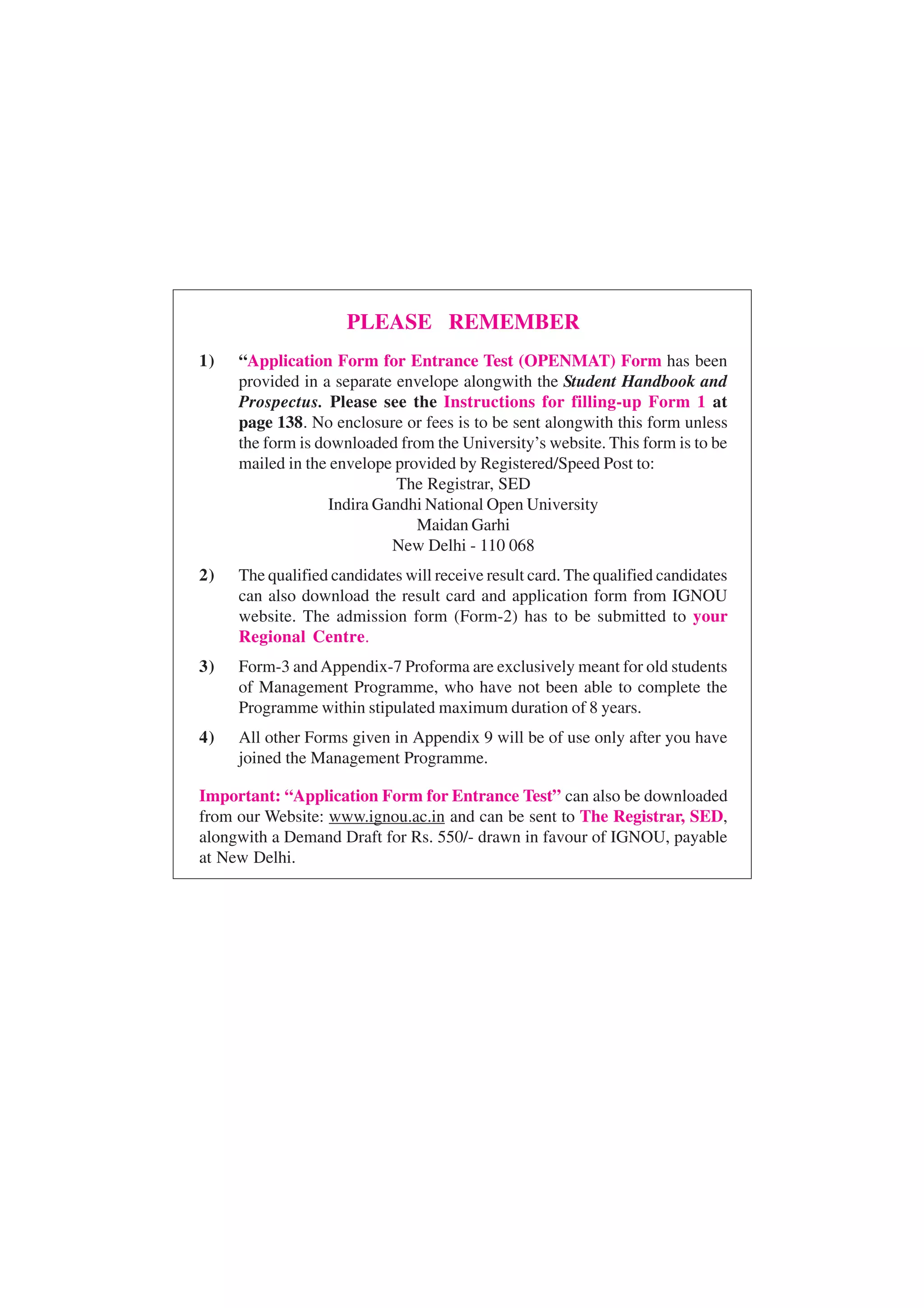 PLEASE REMEMBER
1)   “Application Form for Entrance Test (OPENMAT) Form has been
     provided in a separate envelope alongwith the Student Handbook and
     Prospectus. Please see the Instructions for filling-up Form 1 at
     page 138. No enclosure or fees is to be sent alongwith this form unless
     the form is downloaded from the University’s website. This form is to be
     mailed in the envelope provided by Registered/Speed Post to:
                             The Registrar, SED
                   Indira Gandhi National Open University
                               Maidan Garhi
                            New Delhi - 110 068
2)   The qualified candidates will receive result card. The qualified candidates
     can also download the result card and application form from IGNOU
     website. The admission form (Form-2) has to be submitted to your
     Regional Centre.
3)   Form-3 and Appendix-7 Proforma are exclusively meant for old students
     of Management Programme, who have not been able to complete the
     Programme within stipulated maximum duration of 8 years.
4)   All other Forms given in Appendix 9 will be of use only after you have
     joined the Management Programme.

Important: “Application Form for Entrance Test” can also be downloaded
from our Website: www.ignou.ac.in and can be sent to The Registrar, SED,
alongwith a Demand Draft for Rs. 550/- drawn in favour of IGNOU, payable
at New Delhi.
 