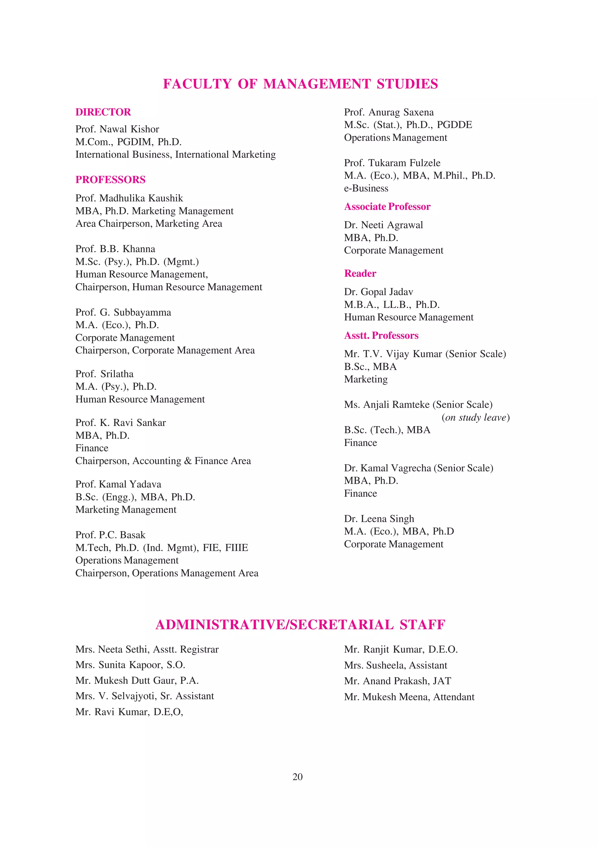FACULTY OF MANAGEMENT STUDIES
DIRECTOR                                               Prof. Anurag Saxena
Prof. Nawal Kishor                                     M.Sc. (Stat.), Ph.D., PGDDE
M.Com., PGDIM, Ph.D.                                   Operations Management
International Business, International Marketing
                                                       Prof. Tukaram Fulzele
PROFESSORS                                             M.A. (Eco.), MBA, M.Phil., Ph.D.
                                                       e-Business
Prof. Madhulika Kaushik
MBA, Ph.D. Marketing Management                        Associate Professor
Area Chairperson, Marketing Area                       Dr. Neeti Agrawal
                                                       MBA, Ph.D.
Prof. B.B. Khanna                                      Corporate Management
M.Sc. (Psy.), Ph.D. (Mgmt.)
Human Resource Management,                             Reader
Chairperson, Human Resource Management                 Dr. Gopal Jadav
                                                       M.B.A., LL.B., Ph.D.
Prof. G. Subbayamma                                    Human Resource Management
M.A. (Eco.), Ph.D.
Corporate Management                                   Asstt. Professors
Chairperson, Corporate Management Area                 Mr. T.V. Vijay Kumar (Senior Scale)
                                                       B.Sc., MBA
Prof. Srilatha
                                                       Marketing
M.A. (Psy.), Ph.D.
Human Resource Management
                                                       Ms. Anjali Ramteke (Senior Scale)
                                                                            (on study leave)
Prof. K. Ravi Sankar
                                                       B.Sc. (Tech.), MBA
MBA, Ph.D.
                                                       Finance
Finance
Chairperson, Accounting & Finance Area
                                                       Dr. Kamal Vagrecha (Senior Scale)
Prof. Kamal Yadava                                     MBA, Ph.D.
B.Sc. (Engg.), MBA, Ph.D.                              Finance
Marketing Management
                                                       Dr. Leena Singh
Prof. P.C. Basak                                       M.A. (Eco.), MBA, Ph.D
M.Tech, Ph.D. (Ind. Mgmt), FIE, FIIIE                  Corporate Management
Operations Management
Chairperson, Operations Management Area




                  ADMINISTRATIVE/SECRETARIAL STAFF
Mrs. Neeta Sethi, Asstt. Registrar                     Mr. Ranjit Kumar, D.E.O.
Mrs. Sunita Kapoor, S.O.                               Mrs. Susheela, Assistant
Mr. Mukesh Dutt Gaur, P.A.                             Mr. Anand Prakash, JAT
Mrs. V. Selvajyoti, Sr. Assistant                      Mr. Mukesh Meena, Attendant
Mr. Ravi Kumar, D.E,O,




                                                  20
 