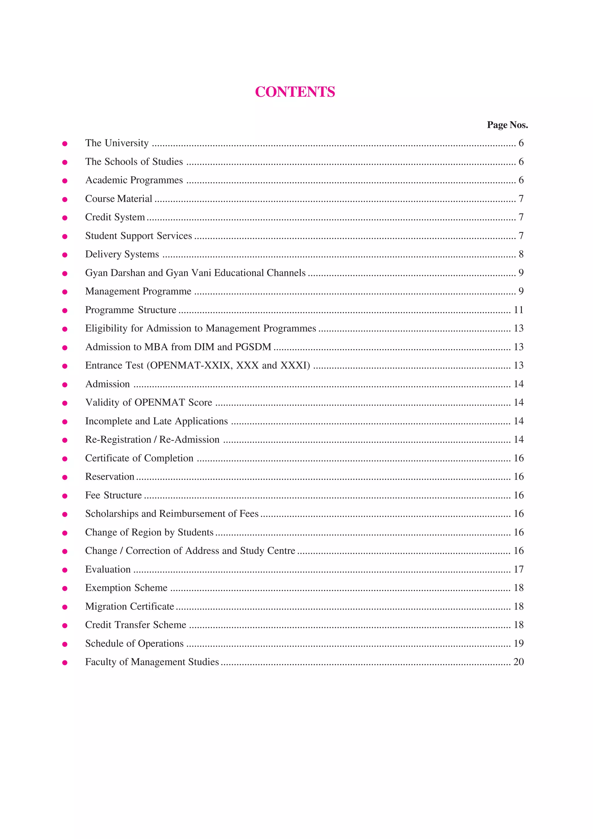 CONTENTS

                                                                                                                                                   Page Nos.
●   The University .......................................................................................................................................... 6
●   The Schools of Studies ............................................................................................................................. 6
●   Academic Programmes ............................................................................................................................. 6
●   Course Material ......................................................................................................................................... 7
●   Credit System ............................................................................................................................................ 7
●   Student Support Services .......................................................................................................................... 7
●   Delivery Systems ...................................................................................................................................... 8
●   Gyan Darshan and Gyan Vani Educational Channels ............................................................................... 9
●   Management Programme .......................................................................................................................... 9
●   Programme Structure .............................................................................................................................. 11
●   Eligibility for Admission to Management Programmes ......................................................................... 13
●   Admission to MBA from DIM and PGSDM .......................................................................................... 13
●   Entrance Test (OPENMAT-XXIX, XXX and XXXI) ........................................................................... 13
●   Admission ............................................................................................................................................... 14
●   Validity of OPENMAT Score ................................................................................................................ 14
●   Incomplete and Late Applications .......................................................................................................... 14
●   Re-Registration / Re-Admission ............................................................................................................. 14
●   Certificate of Completion ....................................................................................................................... 16
●   Reservation .............................................................................................................................................. 16
●   Fee Structure ........................................................................................................................................... 16
●   Scholarships and Reimbursement of Fees ............................................................................................... 16
●   Change of Region by Students ................................................................................................................ 16
●   Change / Correction of Address and Study Centre ................................................................................. 16
●   Evaluation ............................................................................................................................................... 17
●   Exemption Scheme ................................................................................................................................. 18
●   Migration Certificate ............................................................................................................................... 18
●   Credit Transfer Scheme .......................................................................................................................... 18
●   Schedule of Operations ........................................................................................................................... 19
●   Faculty of Management Studies .............................................................................................................. 20
 
