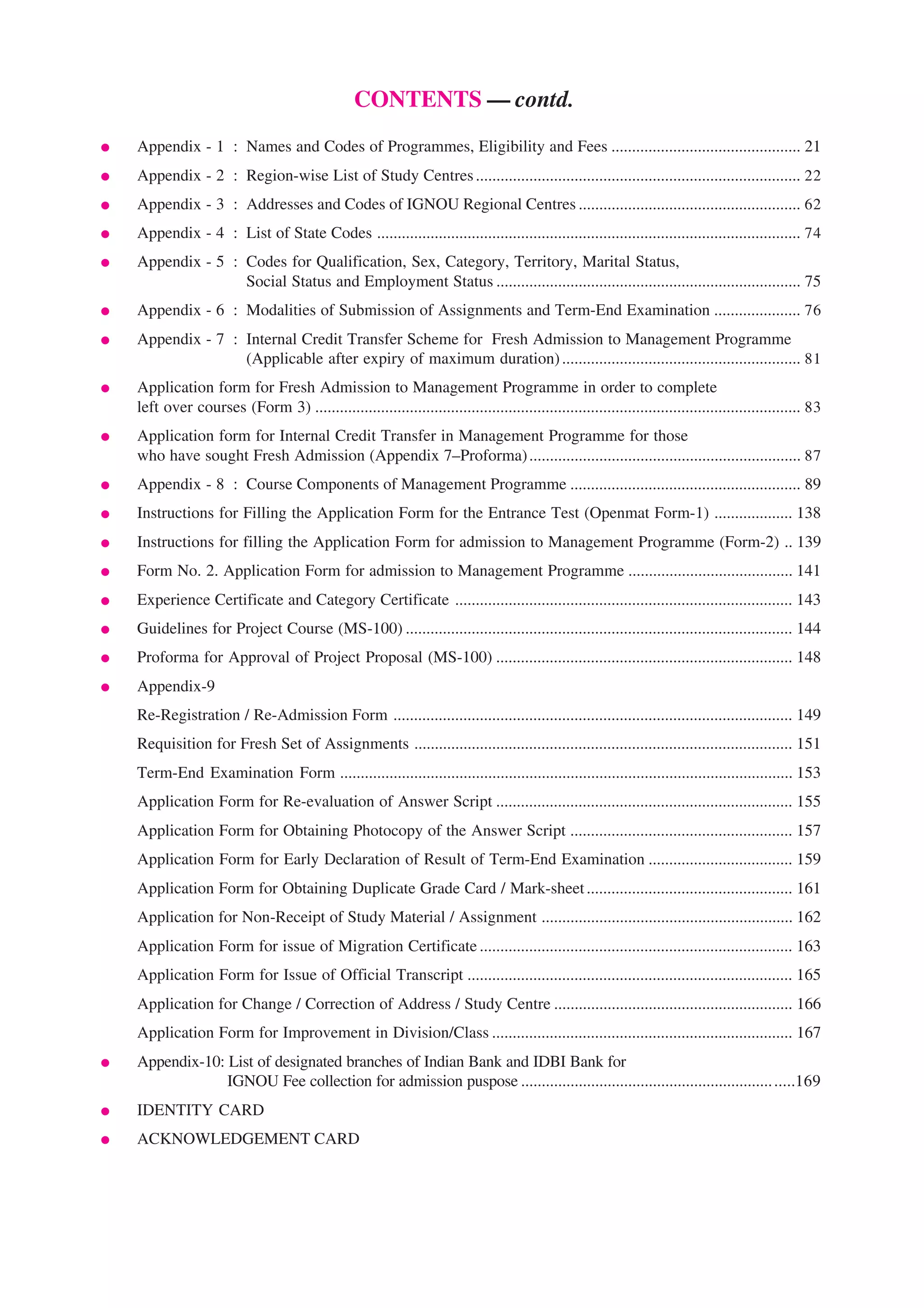 CONTENTS — contd.
●   Appendix - 1 : Names and Codes of Programmes, Eligibility and Fees .............................................. 21
●   Appendix - 2 : Region-wise List of Study Centres ............................................................................... 22
●   Appendix - 3 : Addresses and Codes of IGNOU Regional Centres ...................................................... 62
●   Appendix - 4 : List of State Codes ....................................................................................................... 74
●   Appendix - 5 : Codes for Qualification, Sex, Category, Territory, Marital Status,
                   Social Status and Employment Status .......................................................................... 75
●   Appendix - 6 : Modalities of Submission of Assignments and Term-End Examination ..................... 76
●   Appendix - 7 : Internal Credit Transfer Scheme for Fresh Admission to Management Programme
                   (Applicable after expiry of maximum duration) .......................................................... 81
●   Application form for Fresh Admission to Management Programme in order to complete
    left over courses (Form 3) ...................................................................................................................... 83
●   Application form for Internal Credit Transfer in Management Programme for those
    who have sought Fresh Admission (Appendix 7–Proforma) .................................................................. 87
●   Appendix - 8 : Course Components of Management Programme ........................................................ 89
●   Instructions for Filling the Application Form for the Entrance Test (Openmat Form-1) ................... 138
●   Instructions for filling the Application Form for admission to Management Programme (Form-2) .. 139
●   Form No. 2. Application Form for admission to Management Programme ........................................ 141
●   Experience Certificate and Category Certificate .................................................................................. 143
●   Guidelines for Project Course (MS-100) .............................................................................................. 144
●   Proforma for Approval of Project Proposal (MS-100) ........................................................................ 148
●   Appendix-9
    Re-Registration / Re-Admission Form ................................................................................................. 149
    Requisition for Fresh Set of Assignments ............................................................................................ 151
    Term-End Examination Form .............................................................................................................. 153
    Application Form for Re-evaluation of Answer Script ........................................................................ 155
    Application Form for Obtaining Photocopy of the Answer Script ...................................................... 157
    Application Form for Early Declaration of Result of Term-End Examination ................................... 159
    Application Form for Obtaining Duplicate Grade Card / Mark-sheet .................................................. 161
    Application for Non-Receipt of Study Material / Assignment ............................................................. 162
    Application Form for issue of Migration Certificate ............................................................................ 163
    Application Form for Issue of Official Transcript ............................................................................... 165
    Application for Change / Correction of Address / Study Centre .......................................................... 166
    Application Form for Improvement in Division/Class ......................................................................... 167
●   Appendix-10: List of designated branches of Indian Bank and IDBI Bank for
                 IGNOU Fee collection for admission puspose ............................................................. .....169
●   IDENTITY CARD
●   ACKNOWLEDGEMENT CARD


                                                                        4
 