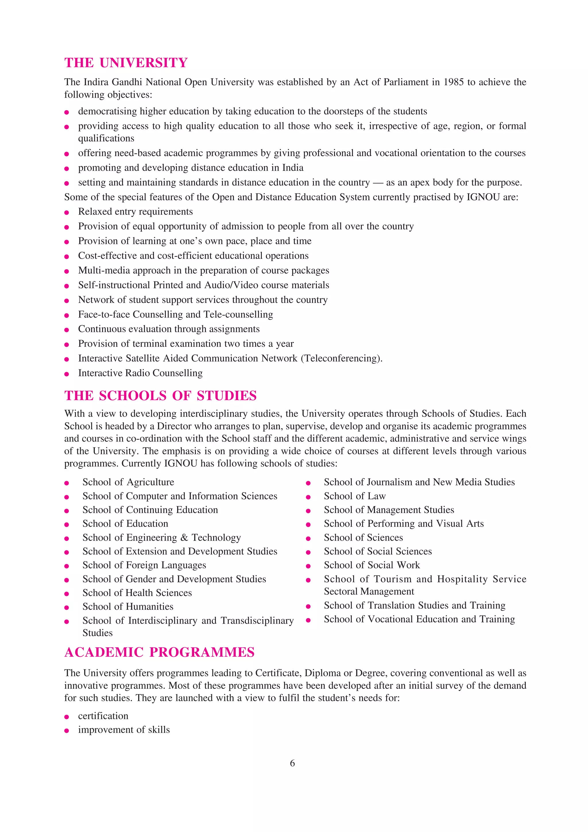 THE UNIVERSITY
The Indira Gandhi National Open University was established by an Act of Parliament in 1985 to achieve the
following objectives:
● democratising higher education by taking education to the doorsteps of the students
● providing access to high quality education to all those who seek it, irrespective of age, region, or formal
  qualifications
● offering need-based academic programmes by giving professional and vocational orientation to the courses
● promoting and developing distance education in India
● setting and maintaining standards in distance education in the country — as an apex body for the purpose.
Some of the special features of the Open and Distance Education System currently practised by IGNOU are:
● Relaxed entry requirements
● Provision of equal opportunity of admission to people from all over the country
● Provision of learning at one’s own pace, place and time
● Cost-effective and cost-efficient educational operations
● Multi-media approach in the preparation of course packages
● Self-instructional Printed and Audio/Video course materials
● Network of student support services throughout the country
● Face-to-face Counselling and Tele-counselling
● Continuous evaluation through assignments
● Provision of terminal examination two times a year
● Interactive Satellite Aided Communication Network (Teleconferencing).
● Interactive Radio Counselling

THE SCHOOLS OF STUDIES
With a view to developing interdisciplinary studies, the University operates through Schools of Studies. Each
School is headed by a Director who arranges to plan, supervise, develop and organise its academic programmes
and courses in co-ordination with the School staff and the different academic, administrative and service wings
of the University. The emphasis is on providing a wide choice of courses at different levels through various
programmes. Currently IGNOU has following schools of studies:
●   School of Agriculture                                 ●   School of Journalism and New Media Studies
●   School of Computer and Information Sciences           ●   School of Law
●   School of Continuing Education                        ●   School of Management Studies
●   School of Education                                   ●   School of Performing and Visual Arts
●   School of Engineering & Technology                    ●   School of Sciences
●   School of Extension and Development Studies           ●   School of Social Sciences
●   School of Foreign Languages                           ●   School of Social Work
●   School of Gender and Development Studies              ●   School of Tourism and Hospitality Service
●   School of Health Sciences                                 Sectoral Management
●   School of Humanities                                  ●   School of Translation Studies and Training
●   School of Interdisciplinary and Transdisciplinary     ●   School of Vocational Education and Training
    Studies
ACADEMIC PROGRAMMES
The University offers programmes leading to Certificate, Diploma or Degree, covering conventional as well as
innovative programmes. Most of these programmes have been developed after an initial survey of the demand
for such studies. They are launched with a view to fulfil the student’s needs for:
●   certification
●   improvement of skills


                                                      6
 