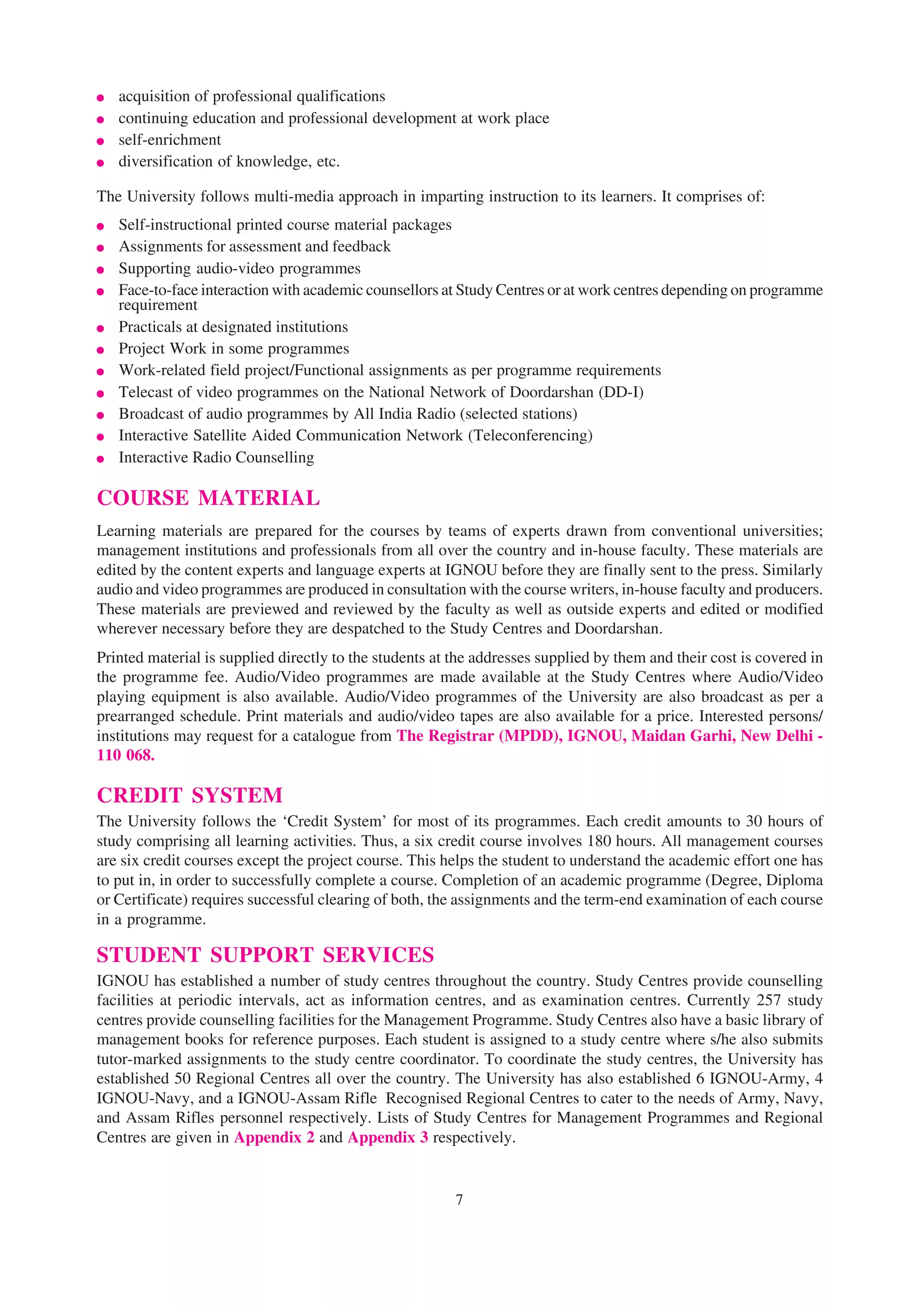 ●   acquisition of professional qualifications
●   continuing education and professional development at work place
●   self-enrichment
●   diversification of knowledge, etc.

The University follows multi-media approach in imparting instruction to its learners. It comprises of:
●   Self-instructional printed course material packages
●   Assignments for assessment and feedback
●   Supporting audio-video programmes
●   Face-to-face interaction with academic counsellors at Study Centres or at work centres depending on programme
    requirement
●   Practicals at designated institutions
●   Project Work in some programmes
●   Work-related field project/Functional assignments as per programme requirements
●   Telecast of video programmes on the National Network of Doordarshan (DD-I)
●   Broadcast of audio programmes by All India Radio (selected stations)
●   Interactive Satellite Aided Communication Network (Teleconferencing)
●   Interactive Radio Counselling

COURSE MATERIAL
Learning materials are prepared for the courses by teams of experts drawn from conventional universities;
management institutions and professionals from all over the country and in-house faculty. These materials are
edited by the content experts and language experts at IGNOU before they are finally sent to the press. Similarly
audio and video programmes are produced in consultation with the course writers, in-house faculty and producers.
These materials are previewed and reviewed by the faculty as well as outside experts and edited or modified
wherever necessary before they are despatched to the Study Centres and Doordarshan.
Printed material is supplied directly to the students at the addresses supplied by them and their cost is covered in
the programme fee. Audio/Video programmes are made available at the Study Centres where Audio/Video
playing equipment is also available. Audio/Video programmes of the University are also broadcast as per a
prearranged schedule. Print materials and audio/video tapes are also available for a price. Interested persons/
institutions may request for a catalogue from The Registrar (MPDD), IGNOU, Maidan Garhi, New Delhi -
110 068.

CREDIT SYSTEM
The University follows the ‘Credit System’ for most of its programmes. Each credit amounts to 30 hours of
study comprising all learning activities. Thus, a six credit course involves 180 hours. All management courses
are six credit courses except the project course. This helps the student to understand the academic effort one has
to put in, in order to successfully complete a course. Completion of an academic programme (Degree, Diploma
or Certificate) requires successful clearing of both, the assignments and the term-end examination of each course
in a programme.

STUDENT SUPPORT SERVICES
IGNOU has established a number of study centres throughout the country. Study Centres provide counselling
facilities at periodic intervals, act as information centres, and as examination centres. Currently 257 study
centres provide counselling facilities for the Management Programme. Study Centres also have a basic library of
management books for reference purposes. Each student is assigned to a study centre where s/he also submits
tutor-marked assignments to the study centre coordinator. To coordinate the study centres, the University has
established 50 Regional Centres all over the country. The University has also established 6 IGNOU-Army, 4
IGNOU-Navy, and a IGNOU-Assam Rifle Recognised Regional Centres to cater to the needs of Army, Navy,
and Assam Rifles personnel respectively. Lists of Study Centres for Management Programmes and Regional
Centres are given in Appendix 2 and Appendix 3 respectively.


                                                         7
 