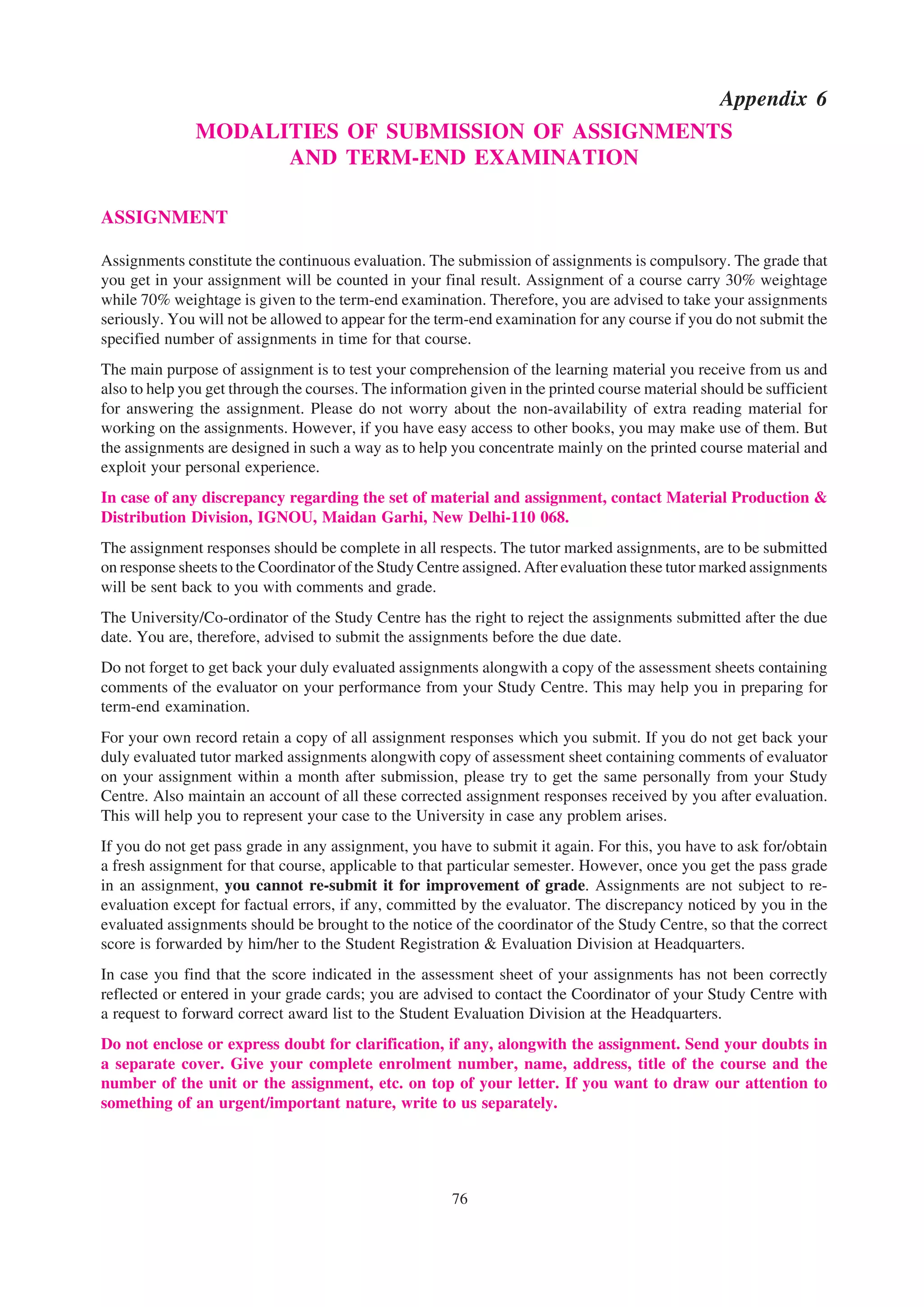 Appendix 6
              MODALITIES OF SUBMISSION OF ASSIGNMENTS
                    AND TERM-END EXAMINATION

ASSIGNMENT

Assignments constitute the continuous evaluation. The submission of assignments is compulsory. The grade that
you get in your assignment will be counted in your final result. Assignment of a course carry 30% weightage
while 70% weightage is given to the term-end examination. Therefore, you are advised to take your assignments
seriously. You will not be allowed to appear for the term-end examination for any course if you do not submit the
specified number of assignments in time for that course.
The main purpose of assignment is to test your comprehension of the learning material you receive from us and
also to help you get through the courses. The information given in the printed course material should be sufficient
for answering the assignment. Please do not worry about the non-availability of extra reading material for
working on the assignments. However, if you have easy access to other books, you may make use of them. But
the assignments are designed in such a way as to help you concentrate mainly on the printed course material and
exploit your personal experience.
In case of any discrepancy regarding the set of material and assignment, contact Material Production &
Distribution Division, IGNOU, Maidan Garhi, New Delhi-110 068.
The assignment responses should be complete in all respects. The tutor marked assignments, are to be submitted
on response sheets to the Coordinator of the Study Centre assigned. After evaluation these tutor marked assignments
will be sent back to you with comments and grade.
The University/Co-ordinator of the Study Centre has the right to reject the assignments submitted after the due
date. You are, therefore, advised to submit the assignments before the due date.
Do not forget to get back your duly evaluated assignments alongwith a copy of the assessment sheets containing
comments of the evaluator on your performance from your Study Centre. This may help you in preparing for
term-end examination.
For your own record retain a copy of all assignment responses which you submit. If you do not get back your
duly evaluated tutor marked assignments alongwith copy of assessment sheet containing comments of evaluator
on your assignment within a month after submission, please try to get the same personally from your Study
Centre. Also maintain an account of all these corrected assignment responses received by you after evaluation.
This will help you to represent your case to the University in case any problem arises.
If you do not get pass grade in any assignment, you have to submit it again. For this, you have to ask for/obtain
a fresh assignment for that course, applicable to that particular semester. However, once you get the pass grade
in an assignment, you cannot re-submit it for improvement of grade. Assignments are not subject to re-
evaluation except for factual errors, if any, committed by the evaluator. The discrepancy noticed by you in the
evaluated assignments should be brought to the notice of the coordinator of the Study Centre, so that the correct
score is forwarded by him/her to the Student Registration & Evaluation Division at Headquarters.
In case you find that the score indicated in the assessment sheet of your assignments has not been correctly
reflected or entered in your grade cards; you are advised to contact the Coordinator of your Study Centre with
a request to forward correct award list to the Student Evaluation Division at the Headquarters.
Do not enclose or express doubt for clarification, if any, alongwith the assignment. Send your doubts in
a separate cover. Give your complete enrolment number, name, address, title of the course and the
number of the unit or the assignment, etc. on top of your letter. If you want to draw our attention to
something of an urgent/important nature, write to us separately.




                                                       76
 