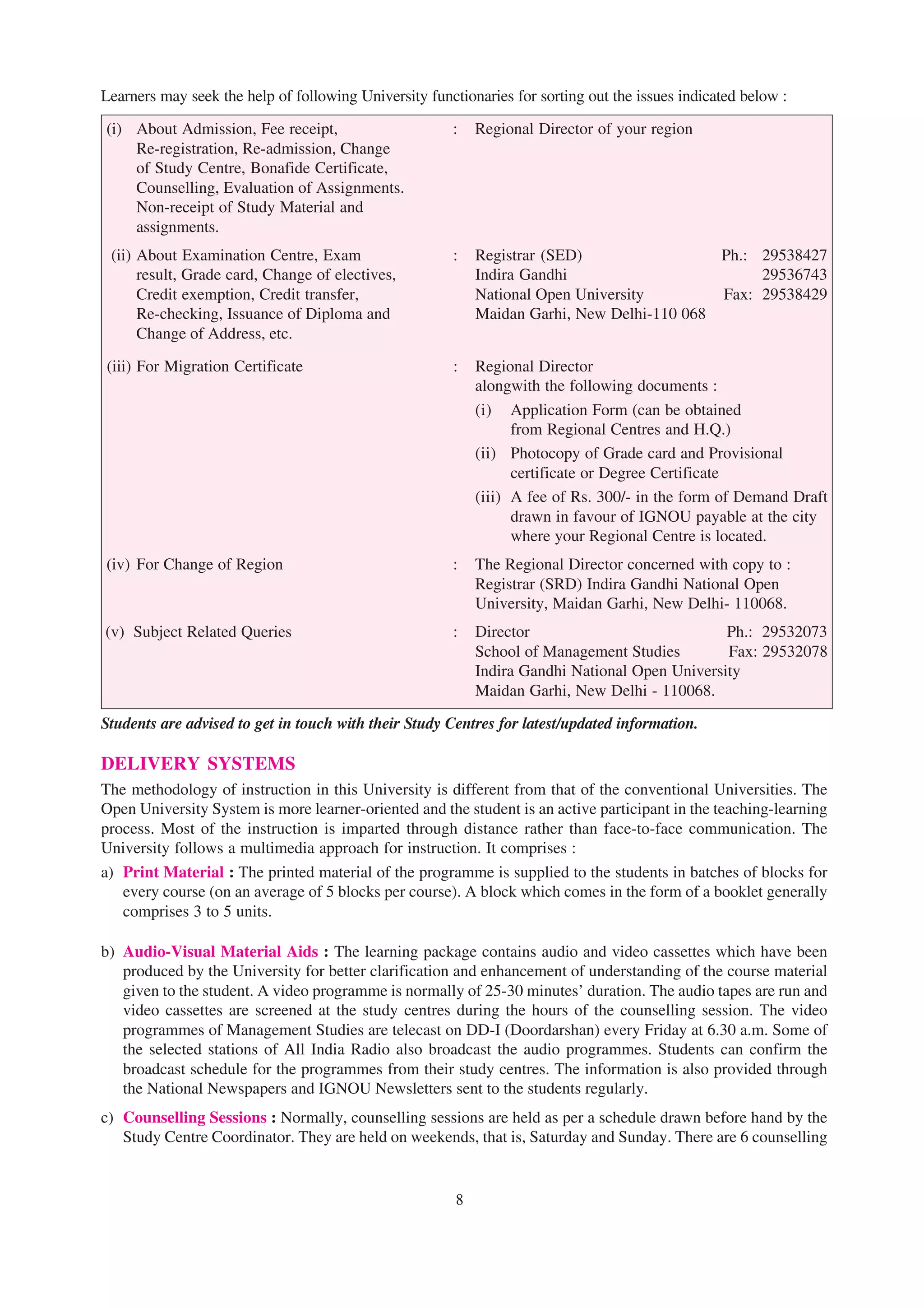 Learners may seek the help of following University functionaries for sorting out the issues indicated below :

(i) About Admission, Fee receipt,                      :    Regional Director of your region
    Re-registration, Re-admission, Change
    of Study Centre, Bonafide Certificate,
    Counselling, Evaluation of Assignments.
    Non-receipt of Study Material and
    assignments.
 (ii) About Examination Centre, Exam                   :    Registrar (SED)                 Ph.: 29538427
      result, Grade card, Change of electives,              Indira Gandhi                        29536743
      Credit exemption, Credit transfer,                    National Open University        Fax: 29538429
      Re-checking, Issuance of Diploma and                  Maidan Garhi, New Delhi-110 068
      Change of Address, etc.

(iii) For Migration Certificate                        :    Regional Director
                                                            alongwith the following documents :
                                                            (i) Application Form (can be obtained
                                                                  from Regional Centres and H.Q.)
                                                            (ii) Photocopy of Grade card and Provisional
                                                                  certificate or Degree Certificate
                                                            (iii) A fee of Rs. 300/- in the form of Demand Draft
                                                                  drawn in favour of IGNOU payable at the city
                                                                  where your Regional Centre is located.
(iv) For Change of Region                              :    The Regional Director concerned with copy to :
                                                            Registrar (SRD) Indira Gandhi National Open
                                                            University, Maidan Garhi, New Delhi- 110068.
(v) Subject Related Queries                            :    Director                            Ph.: 29532073
                                                            School of Management Studies        Fax: 29532078
                                                            Indira Gandhi National Open University
                                                            Maidan Garhi, New Delhi - 110068.

Students are advised to get in touch with their Study Centres for latest/updated information.

DELIVERY SYSTEMS
The methodology of instruction in this University is different from that of the conventional Universities. The
Open University System is more learner-oriented and the student is an active participant in the teaching-learning
process. Most of the instruction is imparted through distance rather than face-to-face communication. The
University follows a multimedia approach for instruction. It comprises :
a) Print Material : The printed material of the programme is supplied to the students in batches of blocks for
   every course (on an average of 5 blocks per course). A block which comes in the form of a booklet generally
   comprises 3 to 5 units.

b) Audio-Visual Material Aids : The learning package contains audio and video cassettes which have been
   produced by the University for better clarification and enhancement of understanding of the course material
   given to the student. A video programme is normally of 25-30 minutes’ duration. The audio tapes are run and
   video cassettes are screened at the study centres during the hours of the counselling session. The video
   programmes of Management Studies are telecast on DD-I (Doordarshan) every Friday at 6.30 a.m. Some of
   the selected stations of All India Radio also broadcast the audio programmes. Students can confirm the
   broadcast schedule for the programmes from their study centres. The information is also provided through
   the National Newspapers and IGNOU Newsletters sent to the students regularly.
c) Counselling Sessions : Normally, counselling sessions are held as per a schedule drawn before hand by the
   Study Centre Coordinator. They are held on weekends, that is, Saturday and Sunday. There are 6 counselling


                                                        8
 