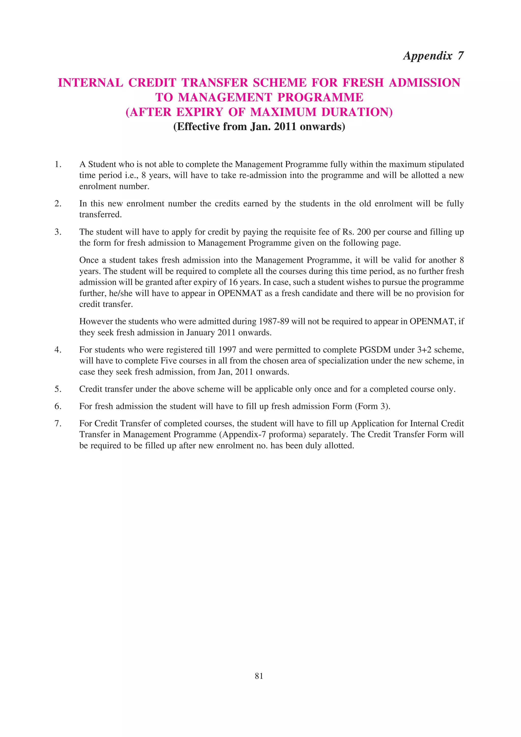 Appendix 7

INTERNAL CREDIT TRANSFER SCHEME FOR FRESH ADMISSION
            TO MANAGEMENT PROGRAMME
        (AFTER EXPIRY OF MAXIMUM DURATION)
                               (Effective from Jan. 2011 onwards)


1.   A Student who is not able to complete the Management Programme fully within the maximum stipulated
     time period i.e., 8 years, will have to take re-admission into the programme and will be allotted a new
     enrolment number.
2.   In this new enrolment number the credits earned by the students in the old enrolment will be fully
     transferred.
3.   The student will have to apply for credit by paying the requisite fee of Rs. 200 per course and filling up
     the form for fresh admission to Management Programme given on the following page.
     Once a student takes fresh admission into the Management Programme, it will be valid for another 8
     years. The student will be required to complete all the courses during this time period, as no further fresh
     admission will be granted after expiry of 16 years. In case, such a student wishes to pursue the programme
     further, he/she will have to appear in OPENMAT as a fresh candidate and there will be no provision for
     credit transfer.
     However the students who were admitted during 1987-89 will not be required to appear in OPENMAT, if
     they seek fresh admission in January 2011 onwards.
4.   For students who were registered till 1997 and were permitted to complete PGSDM under 3+2 scheme,
     will have to complete Five courses in all from the chosen area of specialization under the new scheme, in
     case they seek fresh admission, from Jan, 2011 onwards.
5.   Credit transfer under the above scheme will be applicable only once and for a completed course only.
6.   For fresh admission the student will have to fill up fresh admission Form (Form 3).
7.   For Credit Transfer of completed courses, the student will have to fill up Application for Internal Credit
     Transfer in Management Programme (Appendix-7 proforma) separately. The Credit Transfer Form will
     be required to be filled up after new enrolment no. has been duly allotted.




                                                      81
 