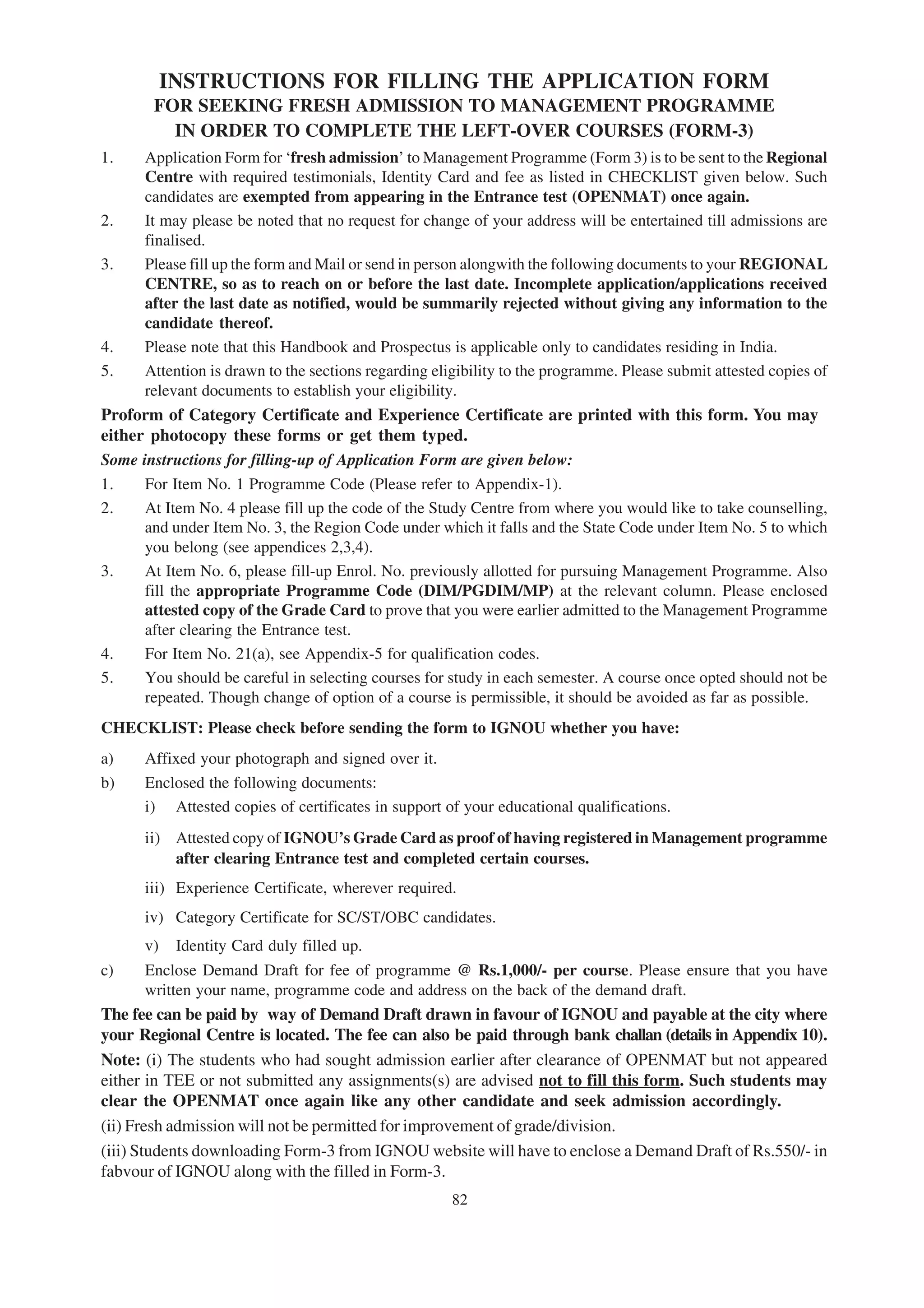 INSTRUCTIONS FOR FILLING THE APPLICATION FORM
        FOR SEEKING FRESH ADMISSION TO MANAGEMENT PROGRAMME
          IN ORDER TO COMPLETE THE LEFT-OVER COURSES (FORM-3)
1.    Application Form for ‘fresh admission’ to Management Programme (Form 3) is to be sent to the Regional
      Centre with required testimonials, Identity Card and fee as listed in CHECKLIST given below. Such
      candidates are exempted from appearing in the Entrance test (OPENMAT) once again.
2.    It may please be noted that no request for change of your address will be entertained till admissions are
      finalised.
3.    Please fill up the form and Mail or send in person alongwith the following documents to your REGIONAL
      CENTRE, so as to reach on or before the last date. Incomplete application/applications received
      after the last date as notified, would be summarily rejected without giving any information to the
      candidate thereof.
4.    Please note that this Handbook and Prospectus is applicable only to candidates residing in India.
5.    Attention is drawn to the sections regarding eligibility to the programme. Please submit attested copies of
      relevant documents to establish your eligibility.
Proform of Category Certificate and Experience Certificate are printed with this form. You may
either photocopy these forms or get them typed.
Some instructions for filling-up of Application Form are given below:
1.    For Item No. 1 Programme Code (Please refer to Appendix-1).
2.    At Item No. 4 please fill up the code of the Study Centre from where you would like to take counselling,
      and under Item No. 3, the Region Code under which it falls and the State Code under Item No. 5 to which
      you belong (see appendices 2,3,4).
3.    At Item No. 6, please fill-up Enrol. No. previously allotted for pursuing Management Programme. Also
      fill the appropriate Programme Code (DIM/PGDIM/MP) at the relevant column. Please enclosed
      attested copy of the Grade Card to prove that you were earlier admitted to the Management Programme
      after clearing the Entrance test.
4.    For Item No. 21(a), see Appendix-5 for qualification codes.
5.    You should be careful in selecting courses for study in each semester. A course once opted should not be
      repeated. Though change of option of a course is permissible, it should be avoided as far as possible.
CHECKLIST: Please check before sending the form to IGNOU whether you have:
a)    Affixed your photograph and signed over it.
b)    Enclosed the following documents:
      i) Attested copies of certificates in support of your educational qualifications.
      ii) Attested copy of IGNOU’s Grade Card as proof of having registered in Management programme
          after clearing Entrance test and completed certain courses.
      iii) Experience Certificate, wherever required.
      iv) Category Certificate for SC/ST/OBC candidates.
      v)    Identity Card duly filled up.
c)    Enclose Demand Draft for fee of programme @ Rs.1,000/- per course. Please ensure that you have
      written your name, programme code and address on the back of the demand draft.
The fee can be paid by way of Demand Draft drawn in favour of IGNOU and payable at the city where
your Regional Centre is located. The fee can also be paid through bank challan (details in Appendix 10).
Note: (i) The students who had sought admission earlier after clearance of OPENMAT but not appeared
either in TEE or not submitted any assignments(s) are advised not to fill this form. Such students may
clear the OPENMAT once again like any other candidate and seek admission accordingly.
(ii) Fresh admission will not be permitted for improvement of grade/division.
(iii) Students downloading Form-3 from IGNOU website will have to enclose a Demand Draft of Rs.550/- in
fabvour of IGNOU along with the filled in Form-3.
                                                      82
 