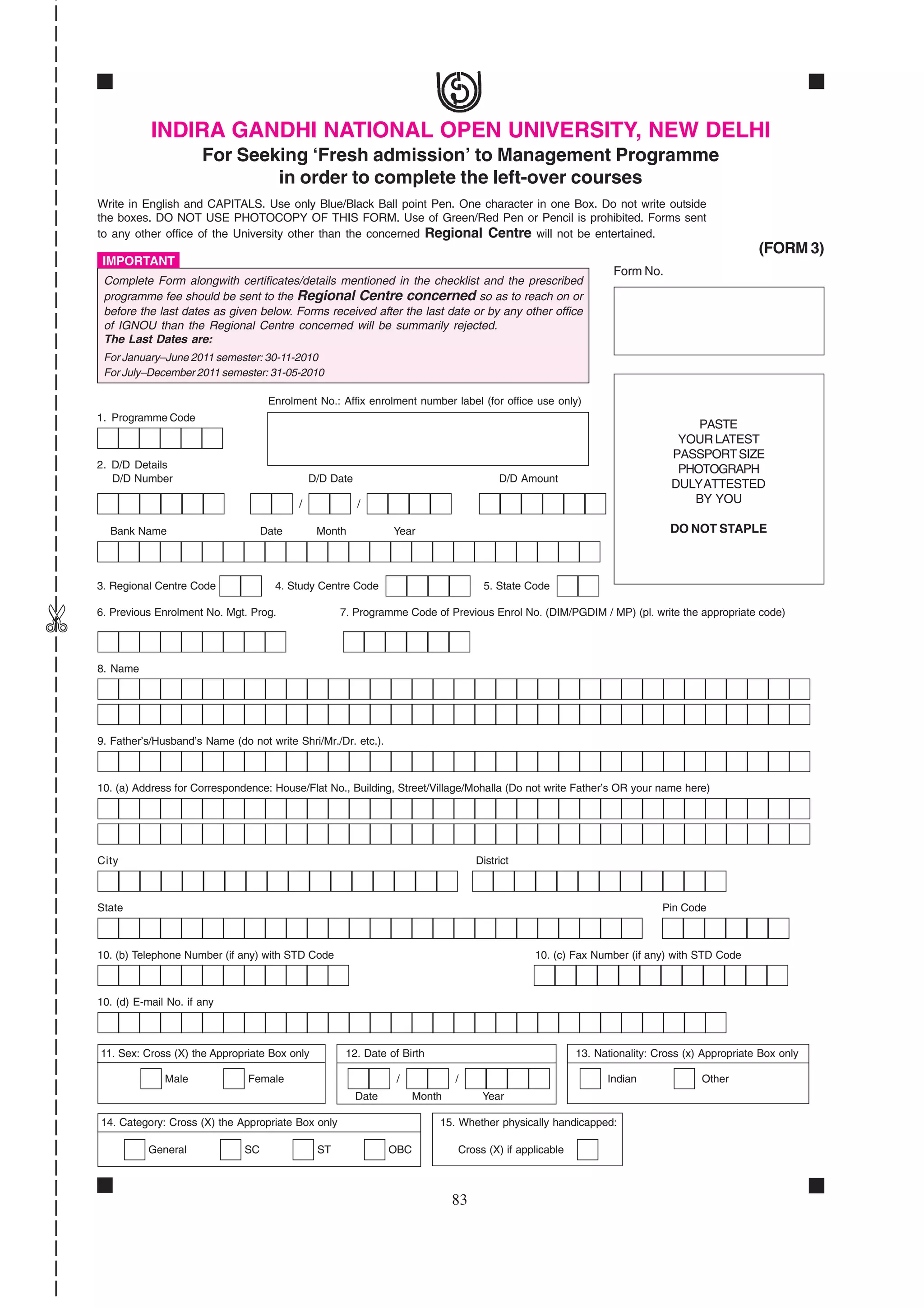 INDIRA GANDHI NATIONAL OPEN UNIVERSITY, NEW DELHI
                          For Seeking ‘Fresh admission’ to Management Programme
                                  in order to complete the left-over courses
    Write in English and CAPITALS. Use only Blue/Black Ball point Pen. One character in one Box. Do not write outside
    the boxes. DO NOT USE PHOTOCOPY OF THIS FORM. Use of Green/Red Pen or Pencil is prohibited. Forms sent
    to any other office of the University other than the concerned Regional Centre will not be entertained.
                                                                                                                                                  (FORM 3)
     IMPORTANT
                                                                                                                   Form No.
     Complete Form alongwith certificates/details mentioned in the checklist and the prescribed
     programme fee should be sent to the Regional Centre concerned so as to reach on or
     before the last dates as given below. Forms received after the last date or by any other office
     of IGNOU than the Regional Centre concerned will be summarily rejected.
     The Last Dates are:
     For January–June 2011 semester: 30-11-2010
     For July–December 2011 semester: 31-05-2010

                                        Enrolment No.: Affix enrolment number label (for office use only)
    1. Programme Code
                                                                                                                                    PASTE
                                                                                                                                 YOUR LATEST
                                                                                                                                PASSPORT SIZE
    2. D/D Details                                                                                                               PHOTOGRAPH
       D/D Number                                 D/D Date                                  D/D Amount
                                                                                                                                DULY ATTESTED
                                              /              /                                                                     BY YOU

      Bank Name                        Date        Month            Year                                                       DO NOT STAPLE



    3. Regional Centre Code              4. Study Centre Code                           5. State Code
✄




    6. Previous Enrolment No. Mgt. Prog.                7. Programme Code of Previous Enrol No. (DIM/PGDIM / MP) (pl. write the appropriate code)




    8. Name




    9. Father’s/Husband’s Name (do not write Shri/Mr./Dr. etc.).



    10. (a) Address for Correspondence: House/Flat No., Building, Street/Village/Mohalla (Do not write Father’s OR your name here)




    City                                                                               District



    State                                                                                                                     Pin Code



    10. (b) Telephone Number (if any) with STD Code                                               10. (c) Fax Number (if any) with STD Code



    10. (d) E-mail No. if any



    11. Sex: Cross (X) the Appropriate Box only          12. Date of Birth                                  13. Nationality: Cross (x) Appropriate Box only

                  Male             Female                            /            /                               Indian              Other
                                                             Date         Month         Year

    14. Category: Cross (X) the Appropriate Box only                          15. Whether physically handicapped:

              General             SC               ST               OBC           Cross (X) if applicable



                                                                                  83
 