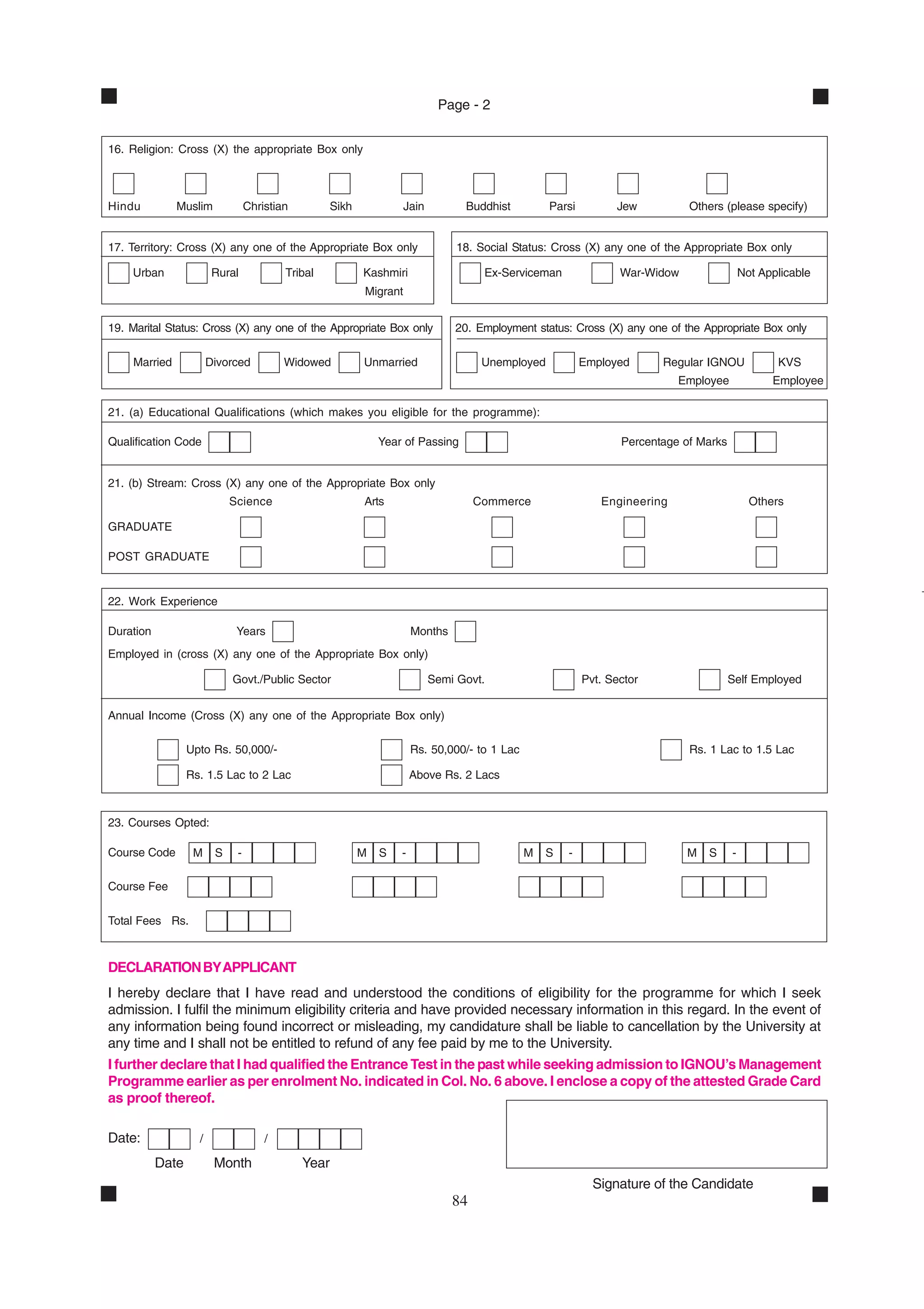Page - 2


16. Religion: Cross (X) the appropriate Box only



Hindu          Muslim             Christian        Sikh             Jain         Buddhist         Parsi         Jew          Others (please specify)


17. Territory: Cross (X) any one of the Appropriate Box only                    18. Social Status: Cross (X) any one of the Appropriate Box only

    Urban                Rural            Tribal          Kashmiri                   Ex-Serviceman               War-Widow                 Not Applicable
                                                          Migrant


19. Marital Status: Cross (X) any one of the Appropriate Box only              20. Employment status: Cross (X) any one of the Appropriate Box only

     Married            Divorced          Widowed         Unmarried                  Unemployed           Employed      Regular IGNOU             KVS
                                                                                                                           Employee              Employee

21. (a) Educational Qualifications (which makes you eligible for the programme):

Qualification Code                                            Year of Passing                                    Percentage of Marks


21. (b) Stream: Cross (X) any one of the Appropriate Box only
                             Science                      Arts                      Commerce                 Engineering                     Others

GRADUATE

POST GRADUATE


22. Work Experience

Duration                      Years                                   Months
Employed in (cross (X) any one of the Appropriate Box only)

                             Govt./Public Sector                           Semi Govt.                     Pvt. Sector                  Self Employed


Annual Income (Cross (X) any one of the Appropriate Box only)

                  Upto Rs. 50,000/-                                   Rs. 50,000/- to 1 Lac                                  Rs. 1 Lac to 1.5 Lac

                  Rs. 1.5 Lac to 2 Lac                                Above Rs. 2 Lacs



23. Courses Opted:

Course Code        M     S    -                           M   S   -                           M   S   -                      M   S     -

Course Fee

Total Fees Rs.



DECLARATION BY APPLICANT
I hereby declare that I have read and understood the conditions of eligibility for the programme for which I seek
admission. I fulfil the minimum eligibility criteria and have provided necessary information in this regard. In the event of
any information being found incorrect or misleading, my candidature shall be liable to cancellation by the University at
any time and I shall not be entitled to refund of any fee paid by me to the University.
I further declare that I had qualified the Entrance Test in the past while seeking admission to IGNOU’s Management
Programme earlier as per enrolment No. indicated in Col. No. 6 above. I enclose a copy of the attested Grade Card
as proof thereof.

Date:               /                 /

           Date          Month                Year
                                                                                                            Signature of the Candidate
                                                                               84
 