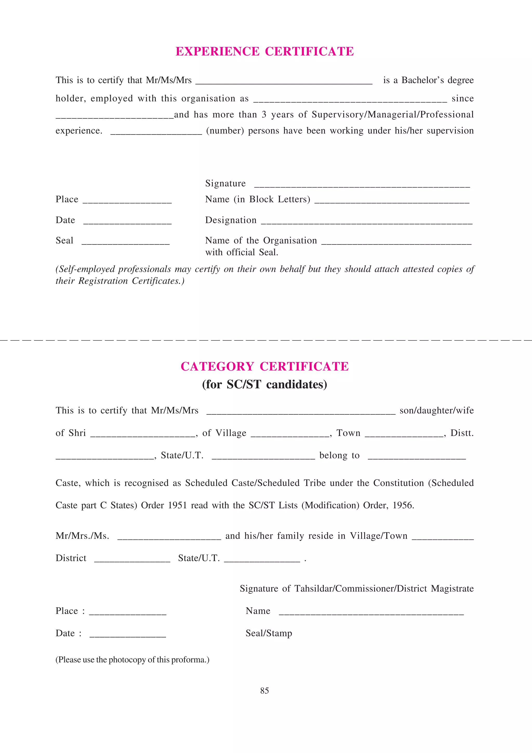 EXPERIENCE CERTIFICATE

This is to certify that Mr/Ms/Mrs ____________________________________            is a Bachelor’s degree
holder, employed with this organisation as ____________________________________ since
______________________and has more than 3 years of Supervisory/Managerial/Professional
experience. __________________ (number) persons have been working under his/her supervision




                                          Signature _________________________________________
Place _________________                   Name (in Block Letters) ______________________________

Date _________________                    Designation ________________________________________

Seal _________________                    Name of the Organisation _____________________________
                                          with official Seal.
(Self-employed professionals may certify on their own behalf but they should attach attested copies of
their Registration Certificates.)




                                   CATEGORY CERTIFICATE
                                     (for SC/ST candidates)

This is to certify that Mr/Ms/Mrs _____________________________________ son/daughter/wife

of Shri ____________________, of Village _______________, Town _______________, Distt.

___________________, State/U.T. ____________________ belong to ___________________

Caste, which is recognised as Scheduled Caste/Scheduled Tribe under the Constitution (Scheduled

Caste part C States) Order 1951 read with the SC/ST Lists (Modification) Order, 1956.


Mr/Mrs./Ms. ____________________ and his/her family reside in Village/Town ____________

District _______________ State/U.T. _______________ .


                                                 Signature of Tahsildar/Commissioner/District Magistrate

Place : _______________                           Name ___________________________________

Date : _______________                            Seal/Stamp

(Please use the photocopy of this proforma.)


                                                     85
 