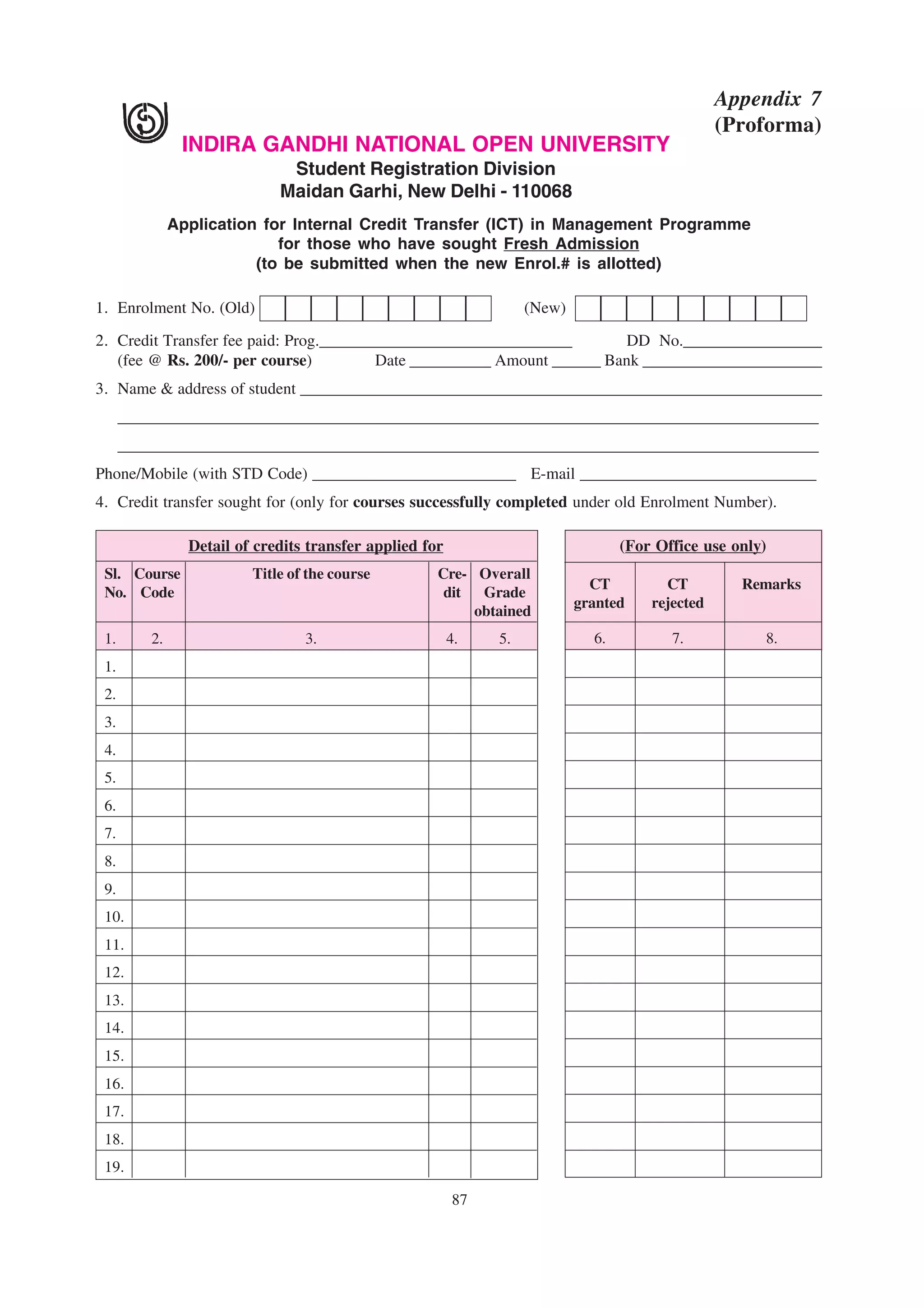 Appendix 7
                                                                                                  (Proforma)
                INDIRA GANDHI NATIONAL OPEN UNIVERSITY
                               Student Registration Division
                              Maidan Garhi, New Delhi - 110068
               Application for Internal Credit Transfer (ICT) in Management Programme
                             for those who have sought Fresh Admission
                          (to be submitted when the new Enrol.# is allotted)

1. Enrolment No. (Old)                                              (New)

2. Credit Transfer fee paid: Prog._______________________________        DD No._________________
   (fee @ Rs. 200/- per course)          Date __________ Amount ______ Bank ______________________
3. Name & address of student ________________________________________________________________
      ______________________________________________________________________________________
      ______________________________________________________________________________________
Phone/Mobile (with STD Code) _________________________ E-mail _____________________________
4. Credit transfer sought for (only for courses successfully completed under old Enrolment Number).

                 Detail of credits transfer applied for                            (For Office use only)
 Sl. Course               Title of the course         Cre- Overall
                                                                              CT         CT         Remarks
 No. Code                                              dit Grade
                                                                            granted    rejected
                                                           obtained
 1.       2.                      3.                      4.   5.             6.          7.           8.
 1.
 2.
 3.
 4.
 5.
 6.
 7.
 8.
 9.
 10.
 11.
 12.
 13.
 14.
 15.
 16.
 17.
 18.
 19.

                                                          87
 