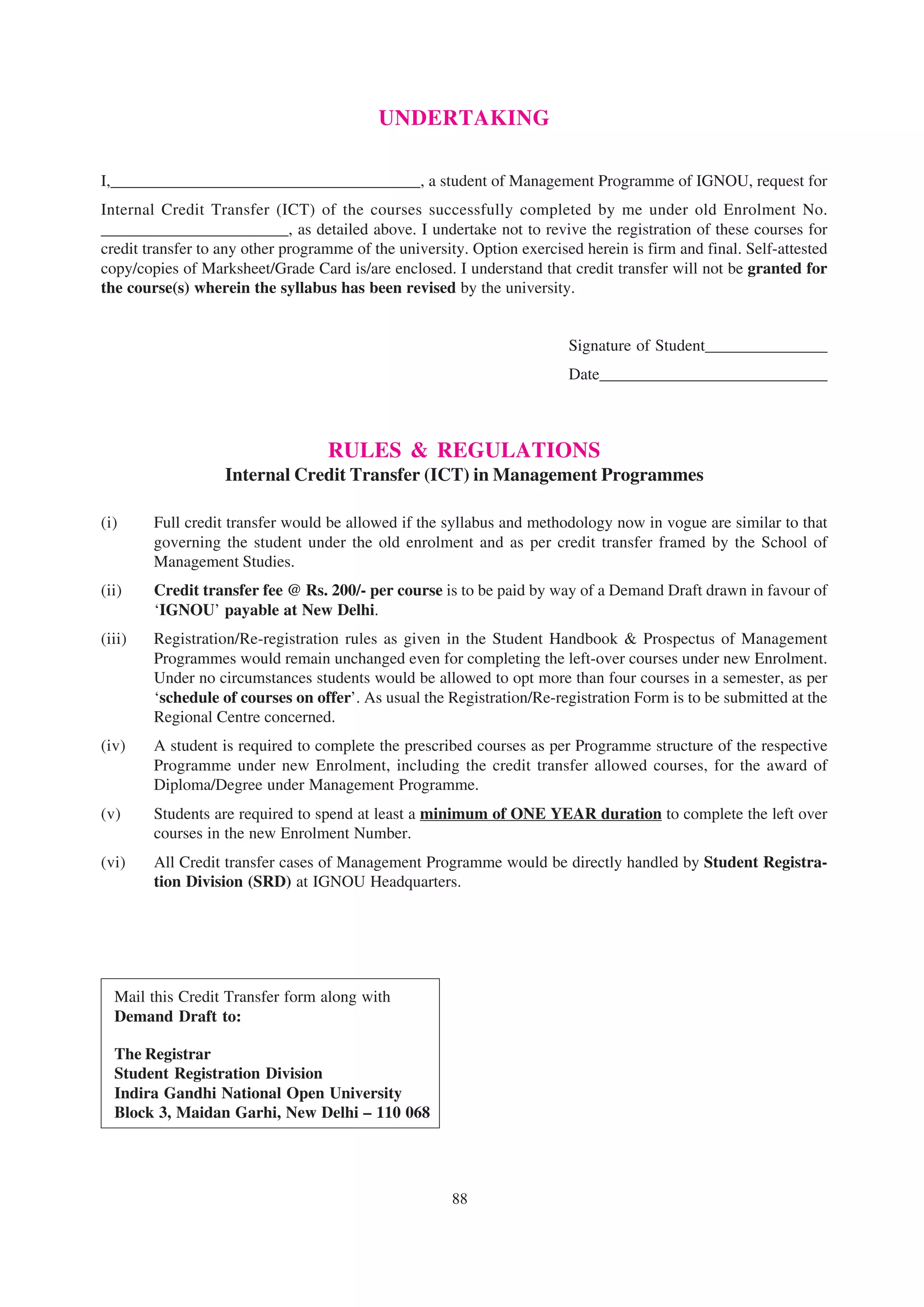 UNDERTAKING

I,______________________________________, a student of Management Programme of IGNOU, request for
Internal Credit Transfer (ICT) of the courses successfully completed by me under old Enrolment No.
_______________________, as detailed above. I undertake not to revive the registration of these courses for
credit transfer to any other programme of the university. Option exercised herein is firm and final. Self-attested
copy/copies of Marksheet/Grade Card is/are enclosed. I understand that credit transfer will not be granted for
the course(s) wherein the syllabus has been revised by the university.


                                                                         Signature of Student_______________
                                                                         Date____________________________



                                   RULES & REGULATIONS
                   Internal Credit Transfer (ICT) in Management Programmes

(i)     Full credit transfer would be allowed if the syllabus and methodology now in vogue are similar to that
        governing the student under the old enrolment and as per credit transfer framed by the School of
        Management Studies.
(ii)    Credit transfer fee @ Rs. 200/- per course is to be paid by way of a Demand Draft drawn in favour of
        ‘IGNOU’ payable at New Delhi.
(iii)   Registration/Re-registration rules as given in the Student Handbook & Prospectus of Management
        Programmes would remain unchanged even for completing the left-over courses under new Enrolment.
        Under no circumstances students would be allowed to opt more than four courses in a semester, as per
        ‘schedule of courses on offer’. As usual the Registration/Re-registration Form is to be submitted at the
        Regional Centre concerned.
(iv)    A student is required to complete the prescribed courses as per Programme structure of the respective
        Programme under new Enrolment, including the credit transfer allowed courses, for the award of
        Diploma/Degree under Management Programme.
(v)     Students are required to spend at least a minimum of ONE YEAR duration to complete the left over
        courses in the new Enrolment Number.
(vi)    All Credit transfer cases of Management Programme would be directly handled by Student Registra-
        tion Division (SRD) at IGNOU Headquarters.




  Mail this Credit Transfer form along with
  Demand Draft to:

  The Registrar
  Student Registration Division
  Indira Gandhi National Open University
  Block 3, Maidan Garhi, New Delhi – 110 068




                                                       88
 