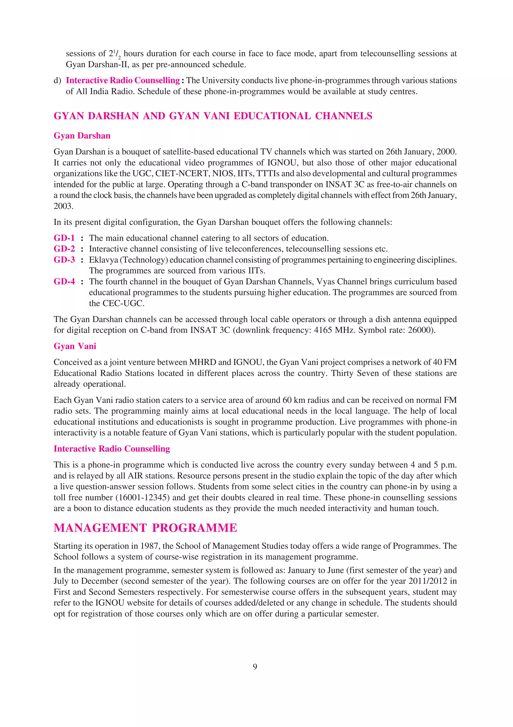sessions of 21/2 hours duration for each course in face to face mode, apart from telecounselling sessions at
   Gyan Darshan-II, as per pre-announced schedule.
d) Interactive Radio Counselling : The University conducts live phone-in-programmes through various stations
   of All India Radio. Schedule of these phone-in-programmes would be available at study centres.

GYAN DARSHAN AND GYAN VANI EDUCATIONAL CHANNELS
Gyan Darshan
Gyan Darshan is a bouquet of satellite-based educational TV channels which was started on 26th January, 2000.
It carries not only the educational video programmes of IGNOU, but also those of other major educational
organizations like the UGC, CIET-NCERT, NIOS, IITs, TTTIs and also developmental and cultural programmes
intended for the public at large. Operating through a C-band transponder on INSAT 3C as free-to-air channels on
a round the clock basis, the channels have been upgraded as completely digital channels with effect from 26th January,
2003.
In its present digital configuration, the Gyan Darshan bouquet offers the following channels:
GD-1 : The main educational channel catering to all sectors of education.
GD-2 : Interactive channel consisting of live teleconferences, telecounselling sessions etc.
GD-3 : Eklavya (Technology) education channel consisting of programmes pertaining to engineering disciplines.
       The programmes are sourced from various IITs.
GD-4 : The fourth channel in the bouquet of Gyan Darshan Channels, Vyas Channel brings curriculum based
       educational programmes to the students pursuing higher education. The programmes are sourced from
       the CEC-UGC.
The Gyan Darshan channels can be accessed through local cable operators or through a dish antenna equipped
for digital reception on C-band from INSAT 3C (downlink frequency: 4165 MHz. Symbol rate: 26000).
Gyan Vani
Conceived as a joint venture between MHRD and IGNOU, the Gyan Vani project comprises a network of 40 FM
Educational Radio Stations located in different places across the country. Thirty Seven of these stations are
already operational.
Each Gyan Vani radio station caters to a service area of around 60 km radius and can be received on normal FM
radio sets. The programming mainly aims at local educational needs in the local language. The help of local
educational institutions and educationists is sought in programme production. Live programmes with phone-in
interactivity is a notable feature of Gyan Vani stations, which is particularly popular with the student population.
Interactive Radio Counselling
This is a phone-in programme which is conducted live across the country every sunday between 4 and 5 p.m.
and is relayed by all AIR stations. Resource persons present in the studio explain the topic of the day after which
a live question-answer session follows. Students from some select cities in the country can phone-in by using a
toll free number (16001-12345) and get their doubts cleared in real time. These phone-in counselling sessions
are a boon to distance education students as they provide the much needed interactivity and human touch.

MANAGEMENT PROGRAMME
Starting its operation in 1987, the School of Management Studies today offers a wide range of Programmes. The
School follows a system of course-wise registration in its management programme.
In the management programme, semester system is followed as: January to June (first semester of the year) and
July to December (second semester of the year). The following courses are on offer for the year 2011/2012 in
First and Second Semesters respectively. For semesterwise course offers in the subsequent years, student may
refer to the IGNOU website for details of courses added/deleted or any change in schedule. The students should
opt for registration of those courses only which are on offer during a particular semester.




                                                          9
 