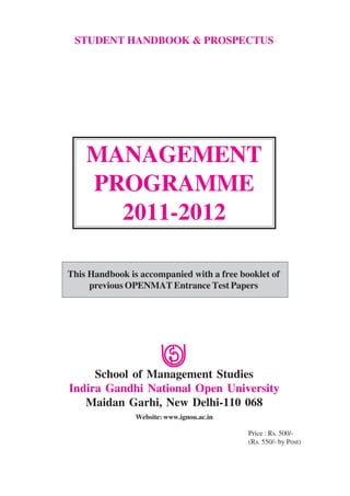 STUDENT HANDBOOK & PROSPECTUS




    MANAGEMENT
    PROGRAMME
      2011-2012

This Handbook is accompanied with a free booklet of
     previous OPENMAT Entrance Test Papers




     School of Management Studies
Indira Gandhi National Open University
   Maidan Garhi, New Delhi-110 068
                Website: www.ignou.ac.in

                                           Price : Rs. 500/-
                                           (Rs. 550/- by Post)
 