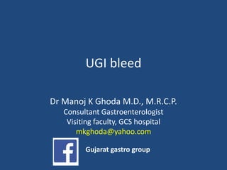 UGI bleed
Dr Manoj K Ghoda M.D., M.R.C.P.
Consultant Gastroenterologist
Visiting faculty, GCS hospital
mkghoda@yahoo.com
Gujarat gastro group
 