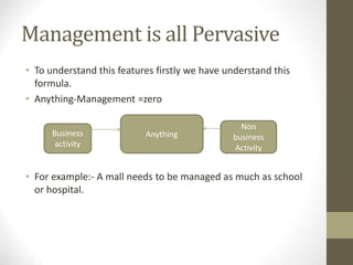 Management is all Pervasive
• To understand this features firstly we have understand this
formula.
• Anything-Management =zero
• For example:- A mall needs to be managed as much as school
or hospital.
Anything
Business
activity
Non
business
Activity
 