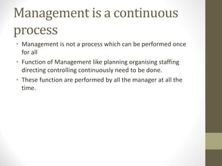 Management is a continuous
process
• Management is not a process which can be performed once
for all
• Function of Management like planning organising staffing
directing controlling continuously need to be done.
• These function are performed by all the manager at all the
time.
 