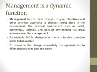 Management is a dynamic
function
• Management has to make changes in goal, objectives and
other activities according to changes taking place in the
environment. The external environment such as social,
economical, technical and political environment has great
influence over the management.
• For example: MC D. change in its menu to be able to survive
in the Indian market.
• To overcome the change successfully management has to
effect changes in its goal and policy.
 