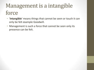 Management is a intangible
force
• 'Intangible' means things that cannot be seen or touch it can
only be felt example Goodwill.
• Management is such a force that cannot be seen only its
presence can be felt.
 
