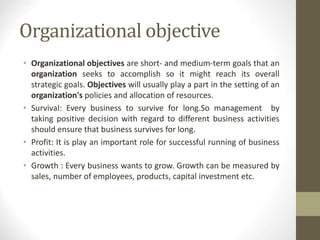 Organizational objective
• Organizational objectives are short- and medium-term goals that an
organization seeks to accomplish so it might reach its overall
strategic goals. Objectives will usually play a part in the setting of an
organization's policies and allocation of resources.
• Survival: Every business to survive for long.So management by
taking positive decision with regard to different business activities
should ensure that business survives for long.
• Profit: It is play an important role for successful running of business
activities.
• Growth : Every business wants to grow. Growth can be measured by
sales, number of employees, products, capital investment etc.
 