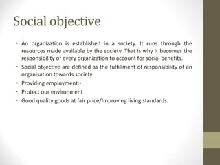 Social objective
• An organization is established in a society. It runs through the
resources made available by the society. That is why it becomes the
responsibility of every organization to account for social benefits.
• Social objective are defined as the fulfillment of responsibility of an
organisation towards society.
• Providing employment:-
• Protect our environment
• Good quality goods at fair price/Improving living standards.
 