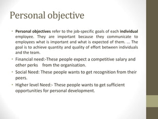 Personal objective
• Personal objectives refer to the job-specific goals of each individual
employee. They are important because they communicate to
employees what is important and what is expected of them. ... The
goal is to achieve quantity and quality of effort between individuals
and the team.
• Financial need:-These people expect a competitive salary and
other perks from the organisation.
• Social Need: These people wants to get recognition from their
peers.
• Higher level Need:- These people wants to get sufficient
opportunities for personal development.
 