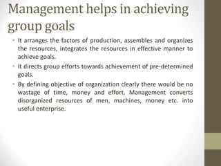 Management helps in achieving
group goals
• It arranges the factors of production, assembles and organizes
the resources, integrates the resources in effective manner to
achieve goals.
• It directs group efforts towards achievement of pre-determined
goals.
• By defining objective of organization clearly there would be no
wastage of time, money and effort. Management converts
disorganized resources of men, machines, money etc. into
useful enterprise.
 
