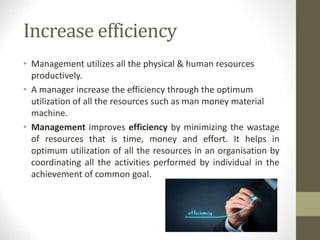Increase efficiency
• Management utilizes all the physical & human resources
productively.
• A manager increase the efficiency through the optimum
utilization of all the resources such as man money material
machine.
• Management improves efficiency by minimizing the wastage
of resources that is time, money and effort. It helps in
optimum utilization of all the resources in an organisation by
coordinating all the activities performed by individual in the
achievement of common goal.
 