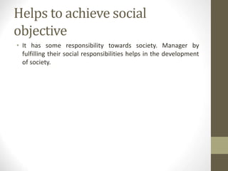 Helps to achieve social
objective
• It has some responsibility towards society. Manager by
fulfilling their social responsibilities helps in the development
of society.
 