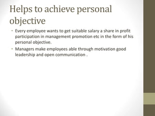 Helps to achieve personal
objective
• Every employee wants to get suitable salary a share in profit
participation in management promotion etc in the form of his
personal objective.
• Managers make employees able through motivation good
leadership and open communication .
 